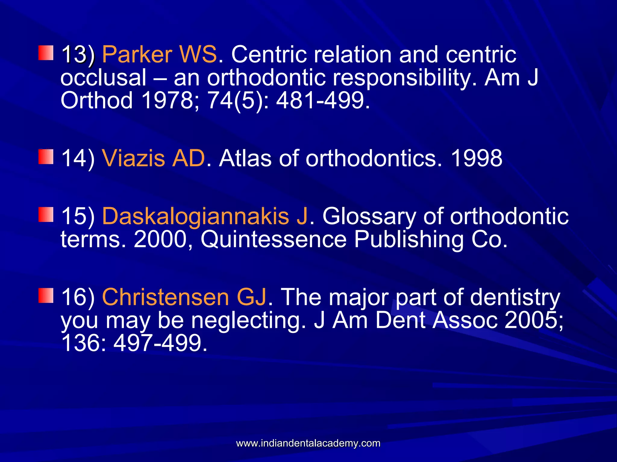 13) Parker WS. Centric relation and centric
occlusal – an orthodontic responsibility. Am J
Orthod 1978; 74(5): 481-499.
14) Viazis AD. Atlas of orthodontics. 1998
15) Daskalogiannakis J. Glossary of orthodontic
terms. 2000, Quintessence Publishing Co.
16) Christensen GJ. The major part of dentistry
you may be neglecting. J Am Dent Assoc 2005;
136: 497-499.

www.indiandentalacademy.com

 