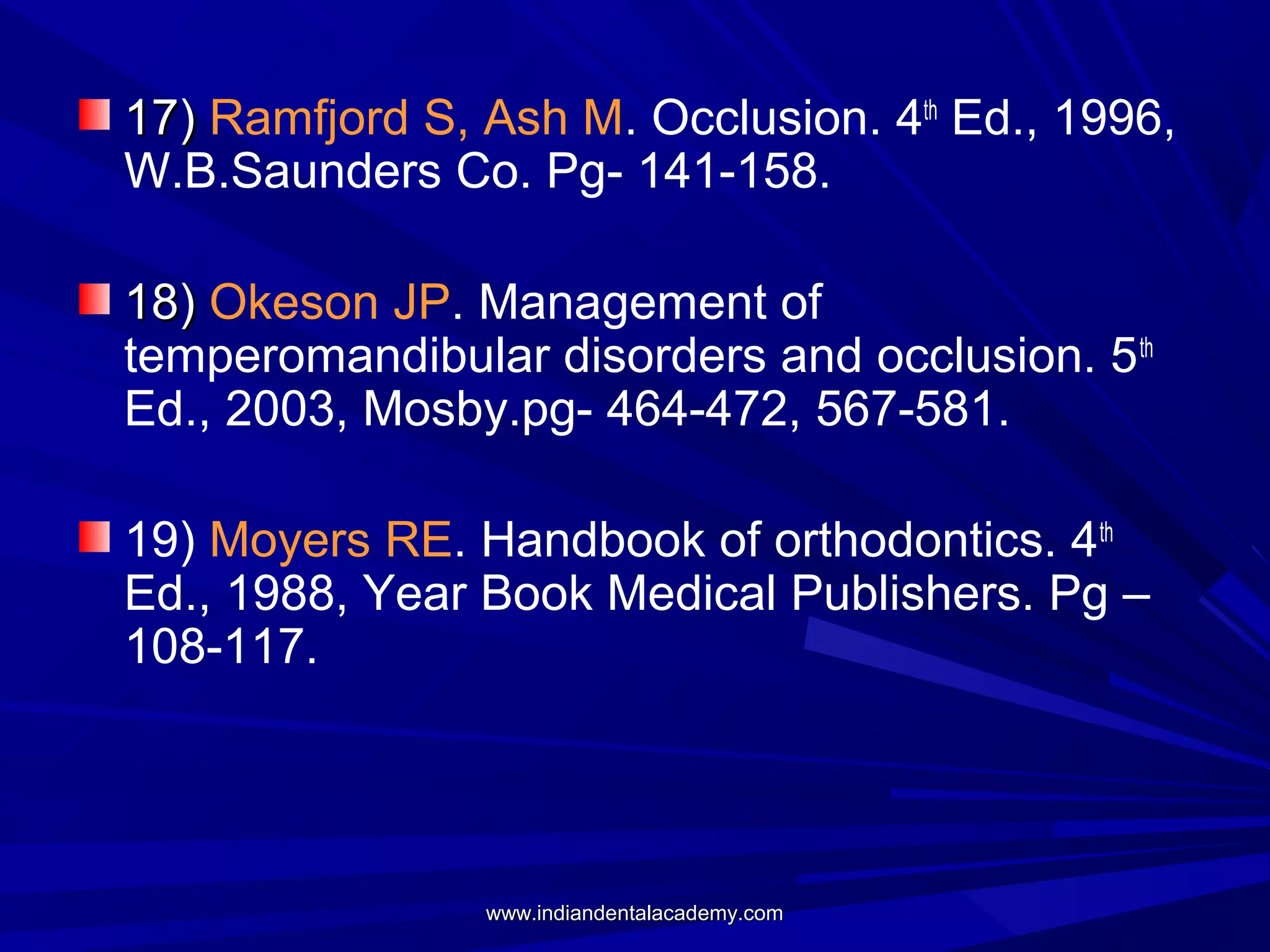 17) Ramfjord S, Ash M. Occlusion. 4th Ed., 1996,
W.B.Saunders Co. Pg- 141-158.
18) Okeson JP. Management of
temperomandibular disorders and occlusion. 5 th
Ed., 2003, Mosby.pg- 464-472, 567-581.
19) Moyers RE. Handbook of orthodontics. 4th
Ed., 1988, Year Book Medical Publishers. Pg –
108-117.

www.indiandentalacademy.com

 