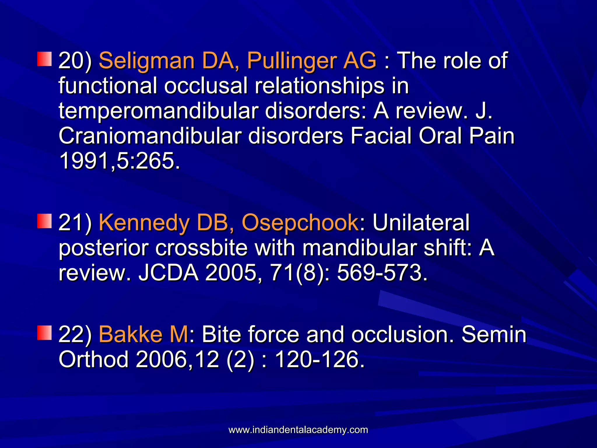 20) Seligman DA, Pullinger AG : The role of
functional occlusal relationships in
temperomandibular disorders: A review. J.
Craniomandibular disorders Facial Oral Pain
1991,5:265.
21) Kennedy DB, Osepchook: Unilateral
posterior crossbite with mandibular shift: A
review. JCDA 2005, 71(8): 569-573.
22) Bakke M: Bite force and occlusion. Semin
Orthod 2006,12 (2) : 120-126.
www.indiandentalacademy.com

 