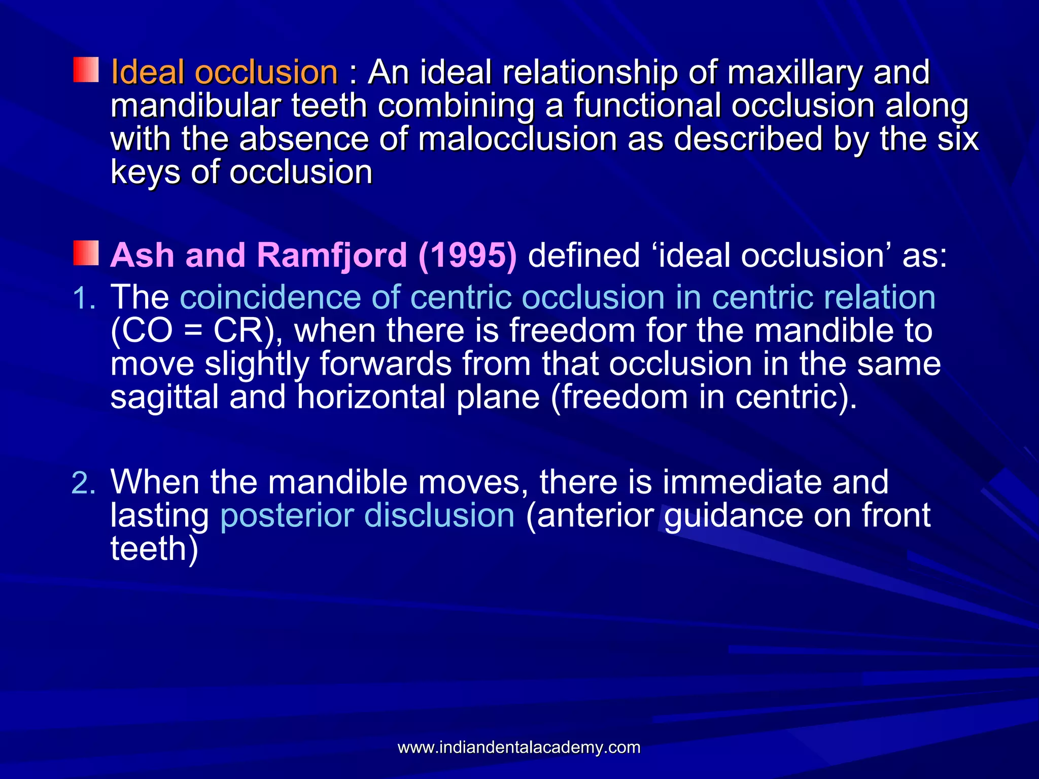 Ideal occlusion : An ideal relationship of maxillary and
mandibular teeth combining a functional occlusion along
with the absence of malocclusion as described by the six
keys of occlusion
Ash and Ramfjord (1995) defined ‘ideal occlusion’ as:
1. The coincidence of centric occlusion in centric relation
(CO = CR), when there is freedom for the mandible to
move slightly forwards from that occlusion in the same
sagittal and horizontal plane (freedom in centric).
2. When the mandible moves, there is immediate and

lasting posterior disclusion (anterior guidance on front
teeth)

www.indiandentalacademy.com

 