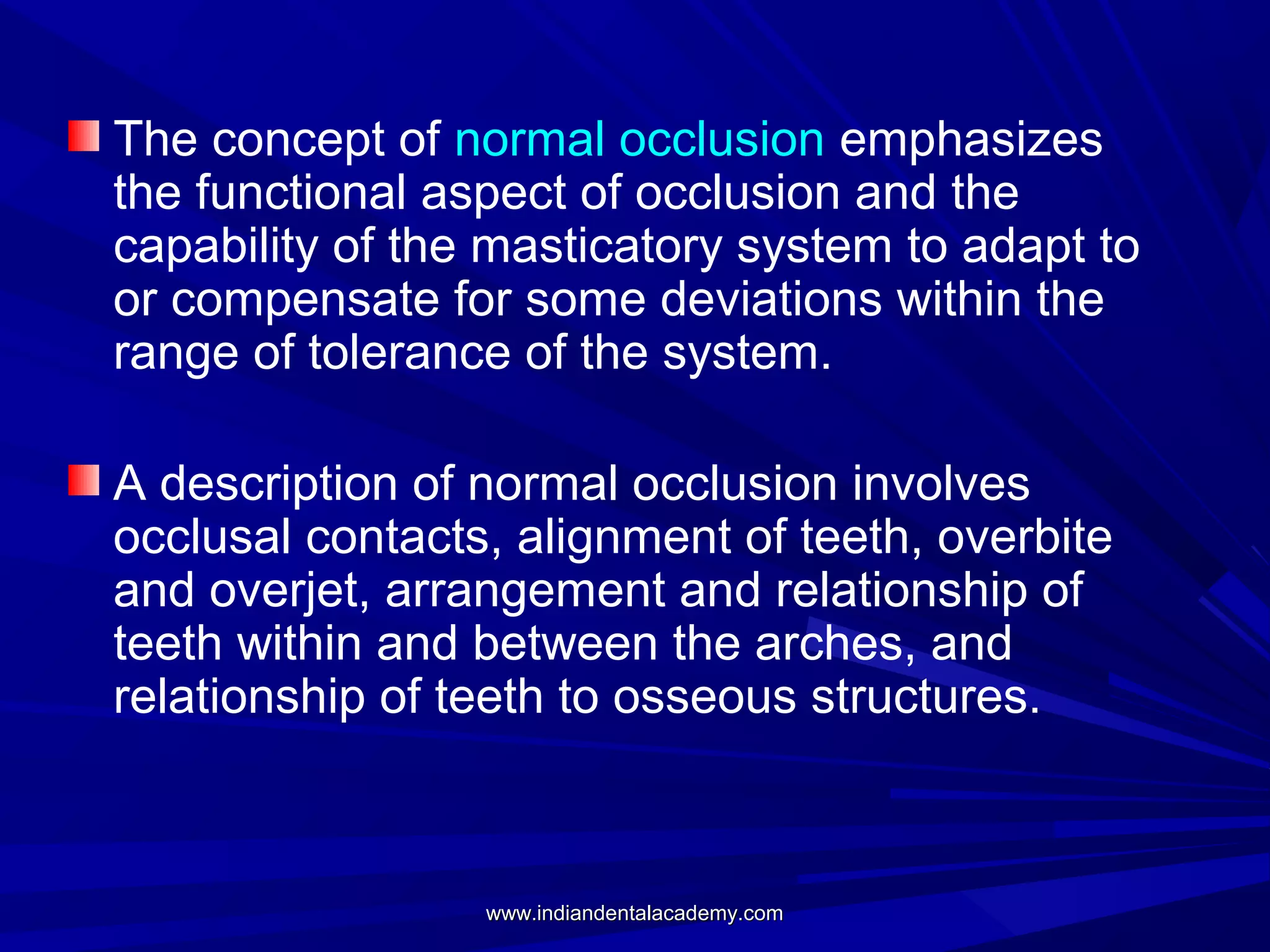The concept of normal occlusion emphasizes
the functional aspect of occlusion and the
capability of the masticatory system to adapt to
or compensate for some deviations within the
range of tolerance of the system.
A description of normal occlusion involves
occlusal contacts, alignment of teeth, overbite
and overjet, arrangement and relationship of
teeth within and between the arches, and
relationship of teeth to osseous structures.

www.indiandentalacademy.com

 