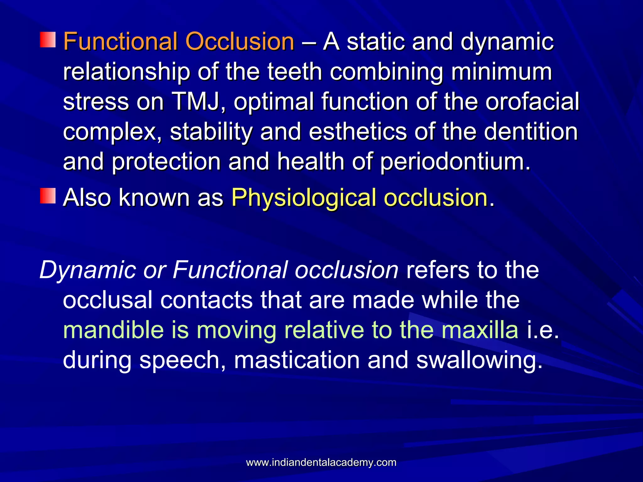 Functional Occlusion – A static and dynamic
relationship of the teeth combining minimum
stress on TMJ, optimal function of the orofacial
complex, stability and esthetics of the dentition
and protection and health of periodontium.
Also known as Physiological occlusion.
Dynamic or Functional occlusion refers to the
occlusal contacts that are made while the
mandible is moving relative to the maxilla i.e.
during speech, mastication and swallowing.

www.indiandentalacademy.com

 