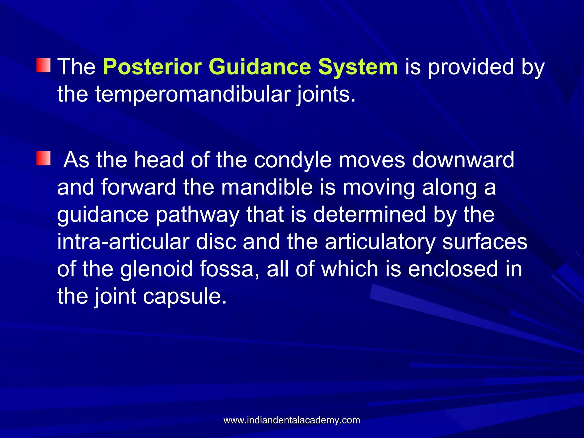 The Posterior Guidance System is provided by
the temperomandibular joints.
As the head of the condyle moves downward
and forward the mandible is moving along a
guidance pathway that is determined by the
intra-articular disc and the articulatory surfaces
of the glenoid fossa, all of which is enclosed in
the joint capsule.

www.indiandentalacademy.com

 