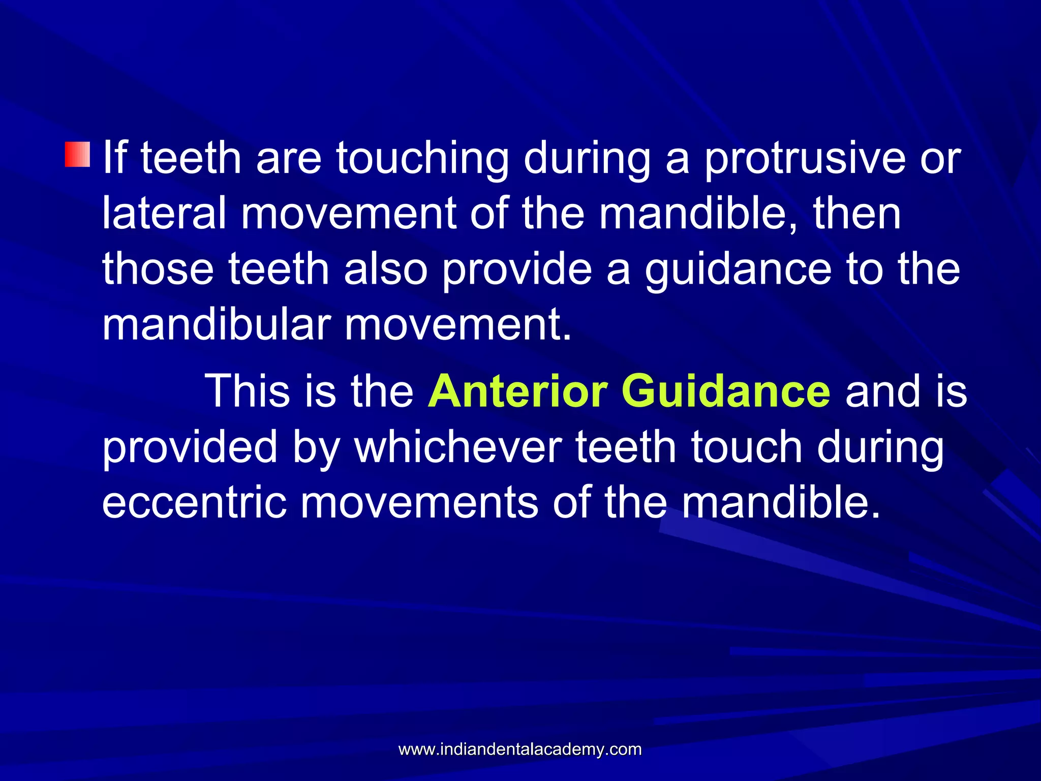 If teeth are touching during a protrusive or
lateral movement of the mandible, then
those teeth also provide a guidance to the
mandibular movement.
This is the Anterior Guidance and is
provided by whichever teeth touch during
eccentric movements of the mandible.

www.indiandentalacademy.com

 