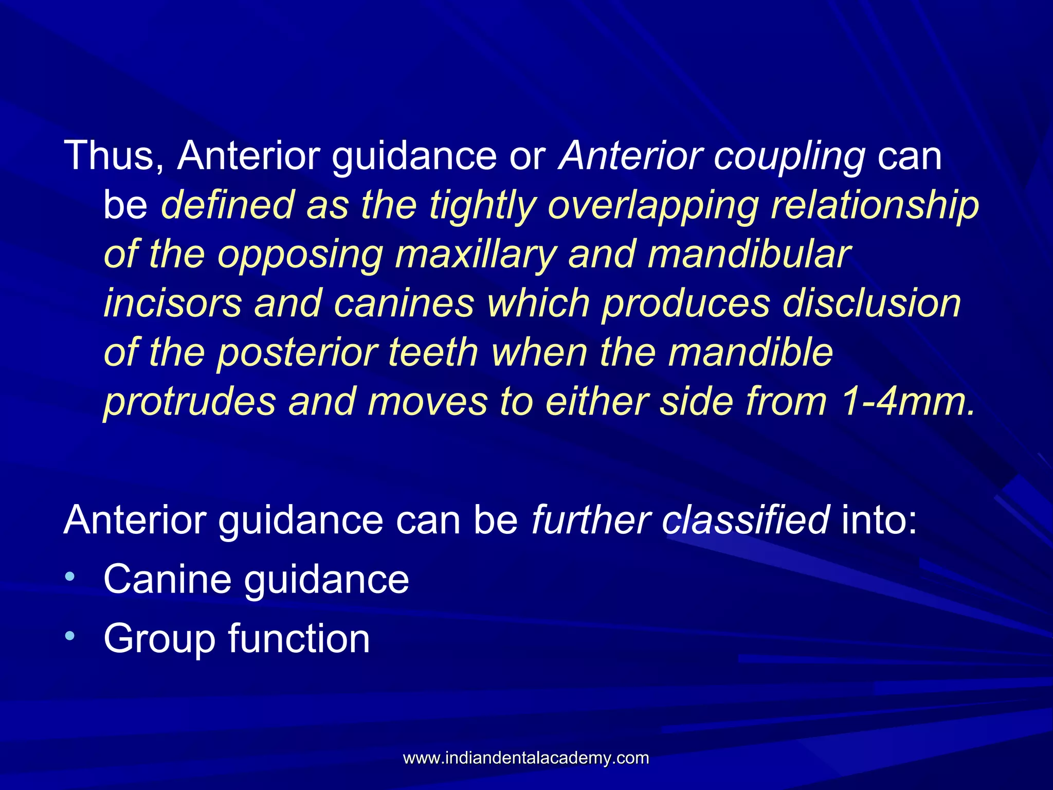 Thus, Anterior guidance or Anterior coupling can
be defined as the tightly overlapping relationship
of the opposing maxillary and mandibular
incisors and canines which produces disclusion
of the posterior teeth when the mandible
protrudes and moves to either side from 1-4mm.
Anterior guidance can be further classified into:
• Canine guidance
• Group function
www.indiandentalacademy.com

 