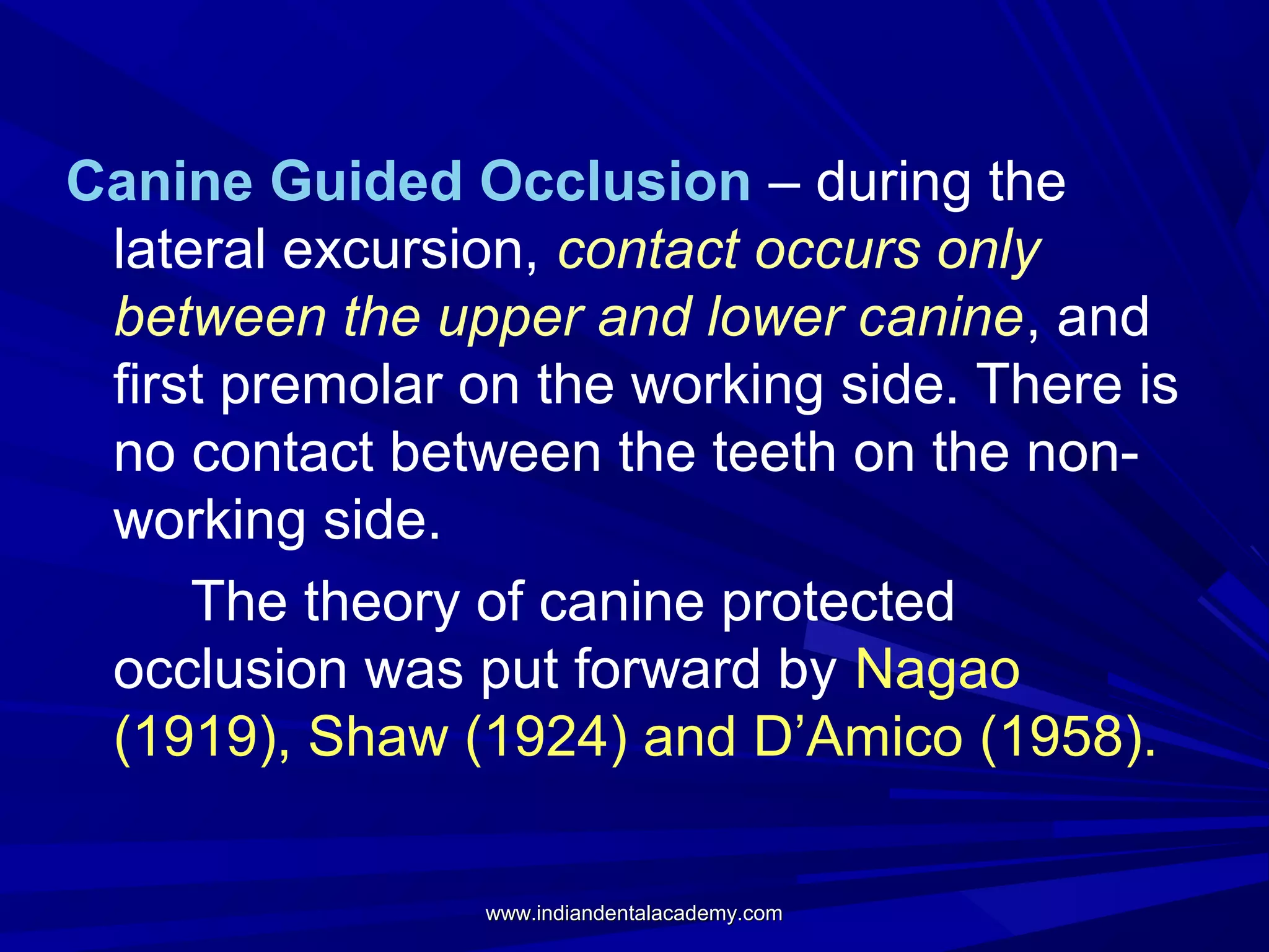 Canine Guided Occlusion – during the
lateral excursion, contact occurs only
between the upper and lower canine, and
first premolar on the working side. There is
no contact between the teeth on the nonworking side.
The theory of canine protected
occlusion was put forward by Nagao
(1919), Shaw (1924) and D’Amico (1958).
www.indiandentalacademy.com

 
