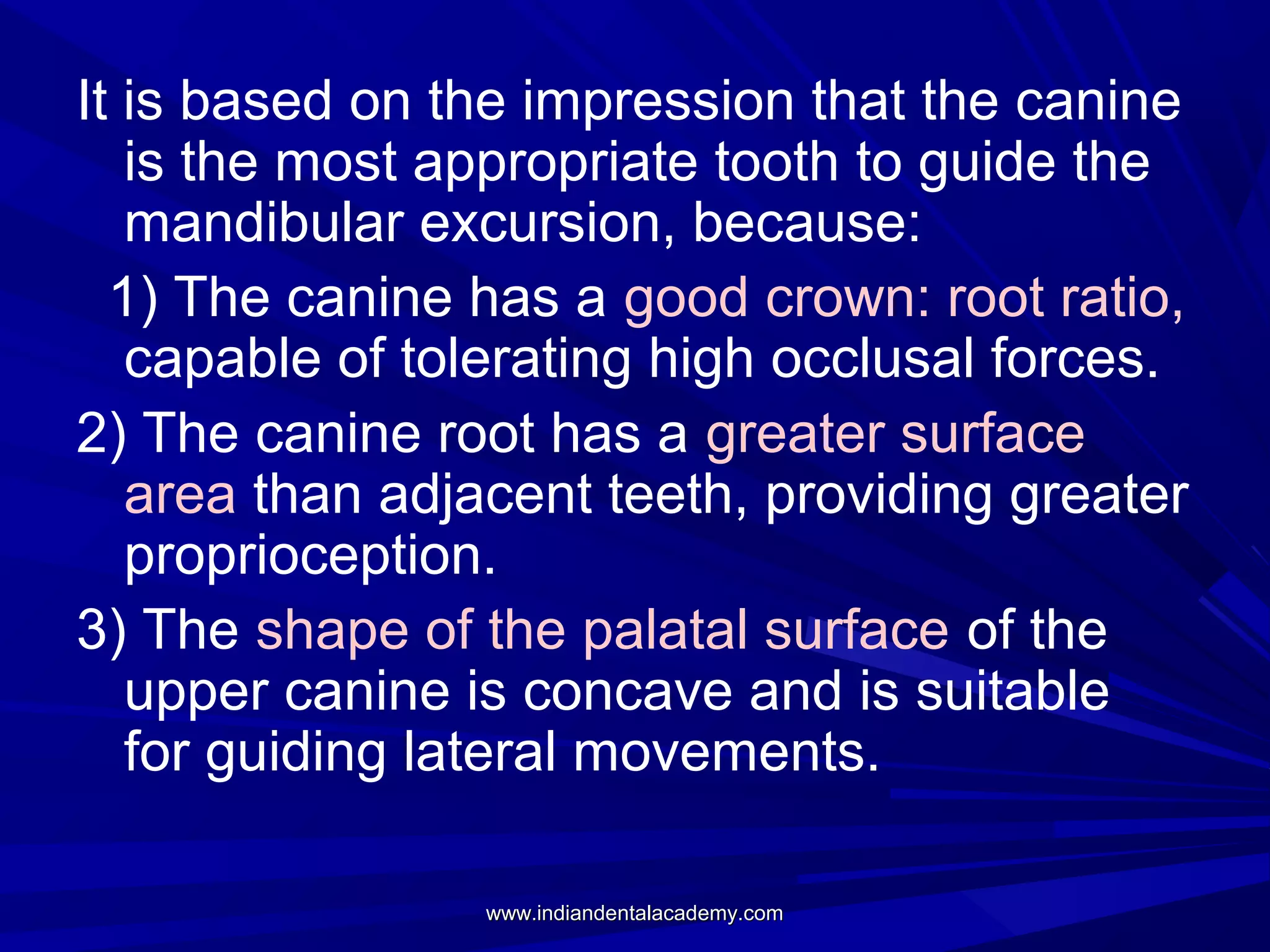 It is based on the impression that the canine
is the most appropriate tooth to guide the
mandibular excursion, because:
1) The canine has a good crown: root ratio,
capable of tolerating high occlusal forces.
2) The canine root has a greater surface
area than adjacent teeth, providing greater
proprioception.
3) The shape of the palatal surface of the
upper canine is concave and is suitable
for guiding lateral movements.
www.indiandentalacademy.com

 