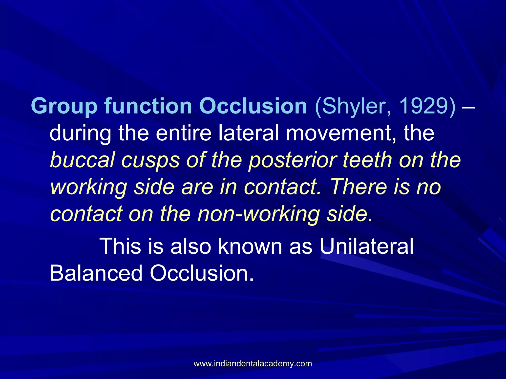 Group function Occlusion (Shyler, 1929) –
during the entire lateral movement, the
buccal cusps of the posterior teeth on the
working side are in contact. There is no
contact on the non-working side.
This is also known as Unilateral
Balanced Occlusion.

www.indiandentalacademy.com

 