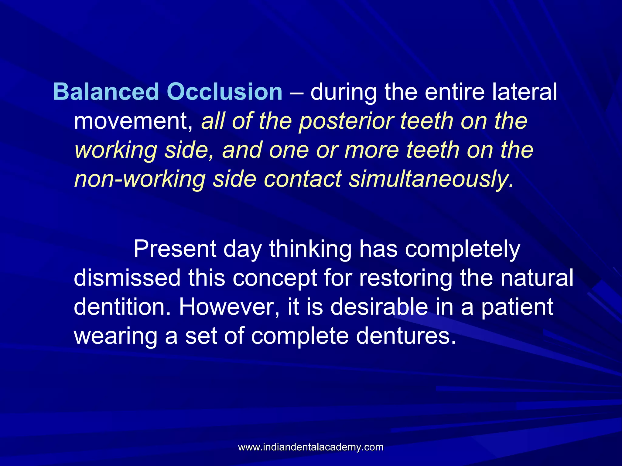 Balanced Occlusion – during the entire lateral
movement, all of the posterior teeth on the
working side, and one or more teeth on the
non-working side contact simultaneously.
Present day thinking has completely
dismissed this concept for restoring the natural
dentition. However, it is desirable in a patient
wearing a set of complete dentures.

www.indiandentalacademy.com

 