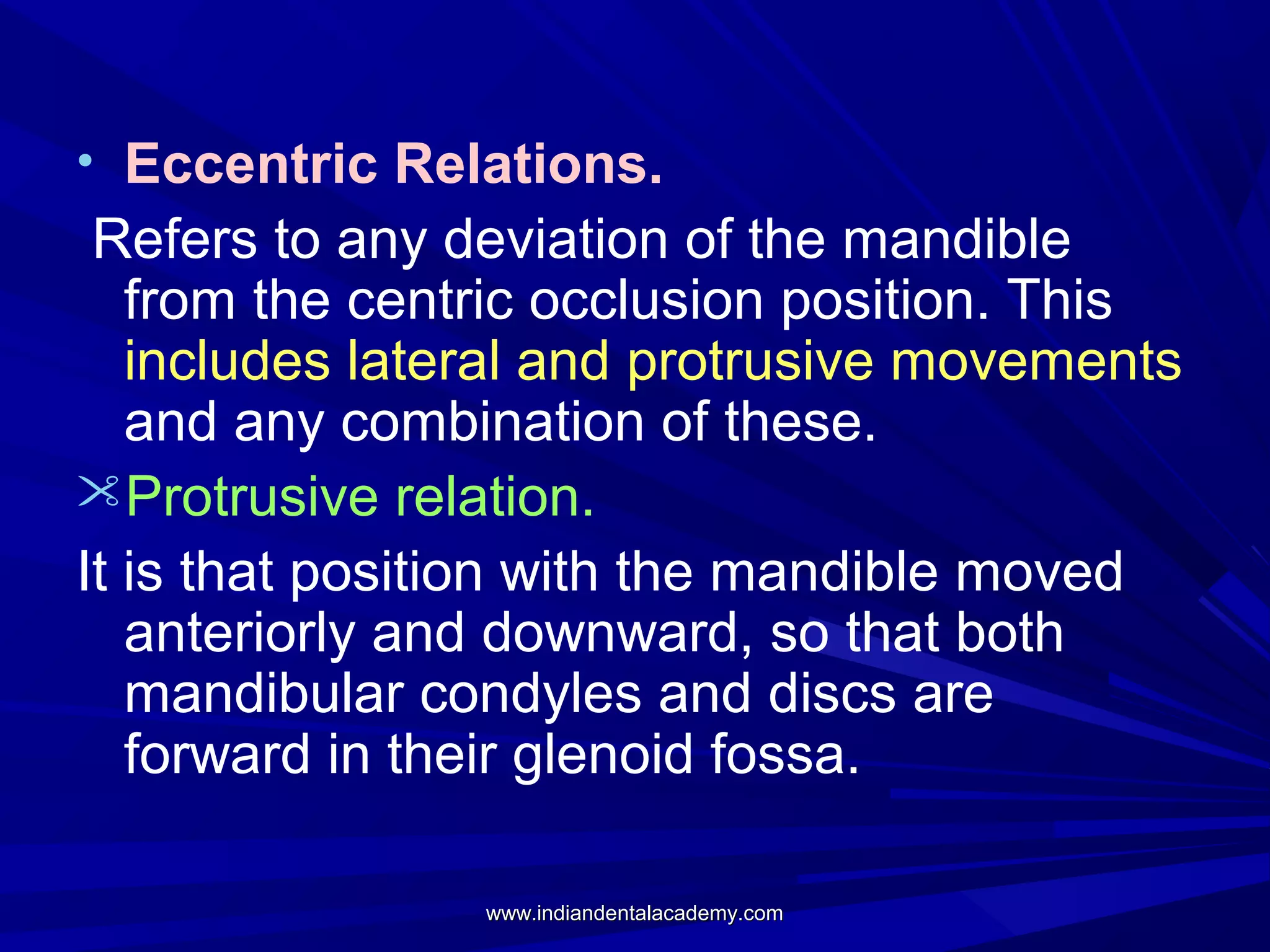 • Eccentric Relations.

Refers to any deviation of the mandible
from the centric occlusion position. This
includes lateral and protrusive movements
and any combination of these.
Protrusive relation.
It is that position with the mandible moved
anteriorly and downward, so that both
mandibular condyles and discs are
forward in their glenoid fossa.
www.indiandentalacademy.com

 