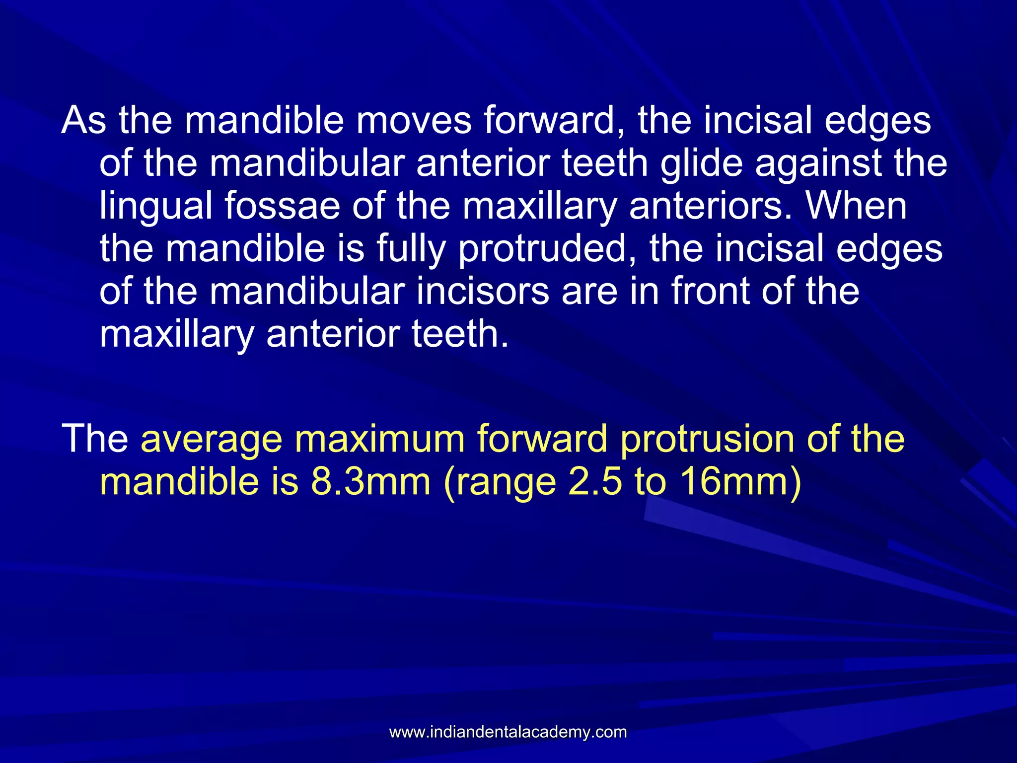 As the mandible moves forward, the incisal edges
of the mandibular anterior teeth glide against the
lingual fossae of the maxillary anteriors. When
the mandible is fully protruded, the incisal edges
of the mandibular incisors are in front of the
maxillary anterior teeth.
The average maximum forward protrusion of the
mandible is 8.3mm (range 2.5 to 16mm)

www.indiandentalacademy.com

 