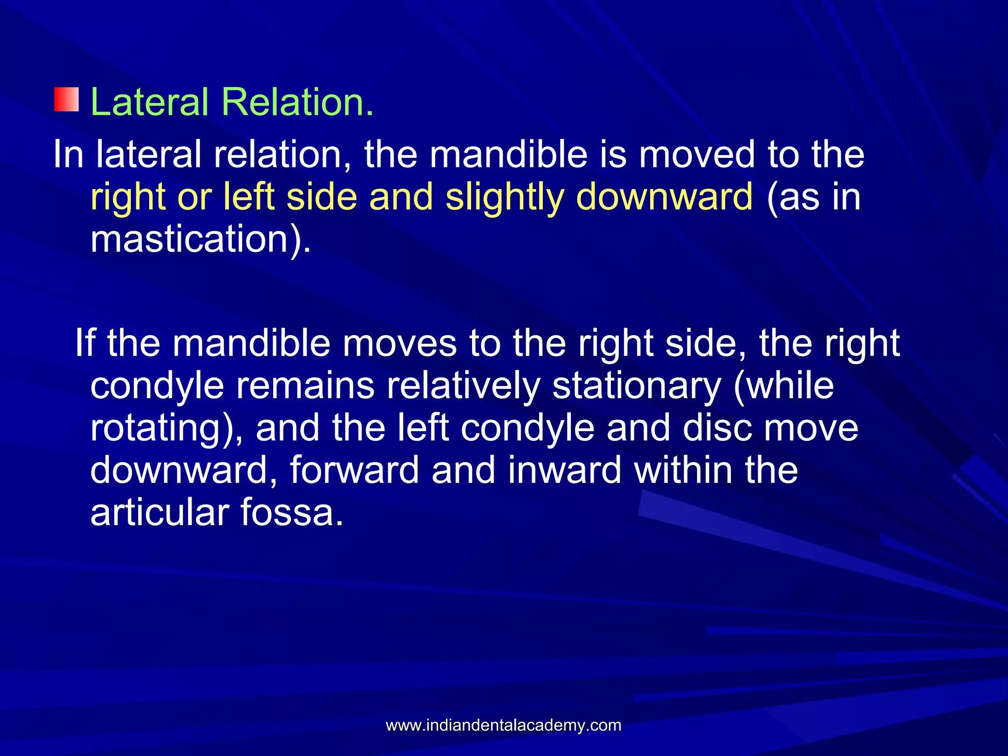 Lateral Relation.
In lateral relation, the mandible is moved to the
right or left side and slightly downward (as in
mastication).
If the mandible moves to the right side, the right
condyle remains relatively stationary (while
rotating), and the left condyle and disc move
downward, forward and inward within the
articular fossa.

www.indiandentalacademy.com

 
