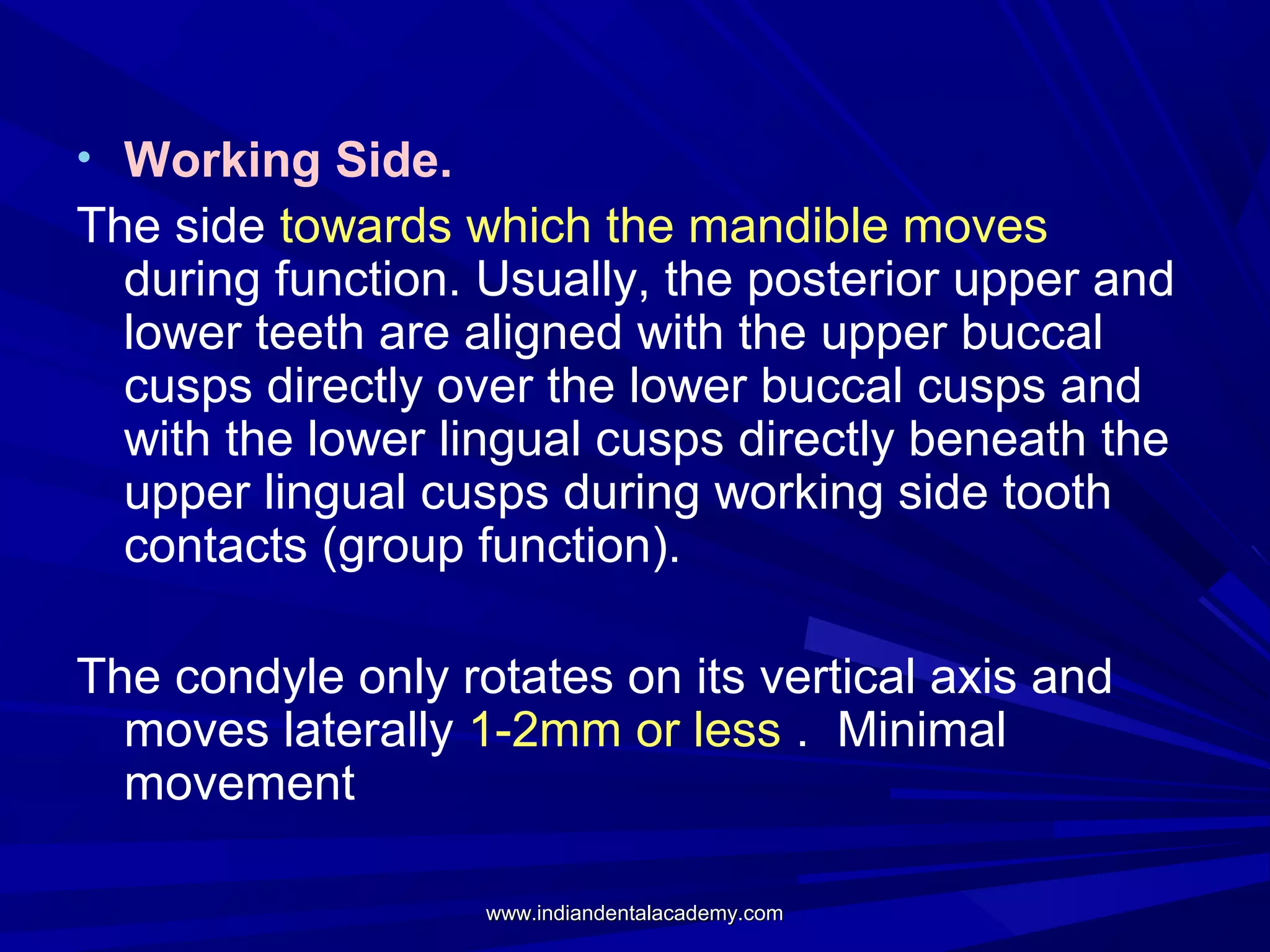 • Working Side.

The side towards which the mandible moves
during function. Usually, the posterior upper and
lower teeth are aligned with the upper buccal
cusps directly over the lower buccal cusps and
with the lower lingual cusps directly beneath the
upper lingual cusps during working side tooth
contacts (group function).
The condyle only rotates on its vertical axis and
moves laterally 1-2mm or less . Minimal
movement
www.indiandentalacademy.com

 