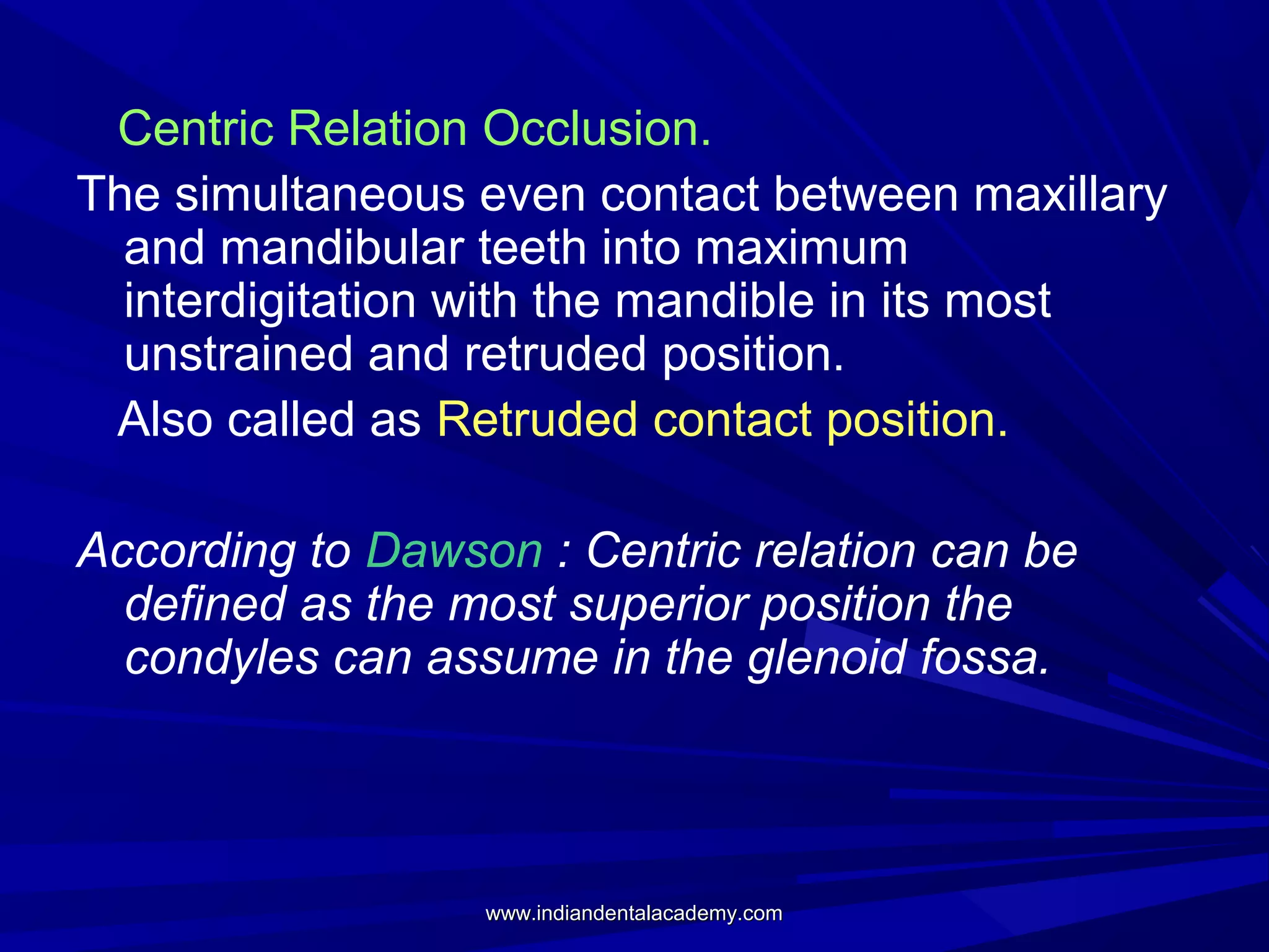 Centric Relation Occlusion.
The simultaneous even contact between maxillary
and mandibular teeth into maximum
interdigitation with the mandible in its most
unstrained and retruded position.
Also called as Retruded contact position.
According to Dawson : Centric relation can be
defined as the most superior position the
condyles can assume in the glenoid fossa.

www.indiandentalacademy.com

 