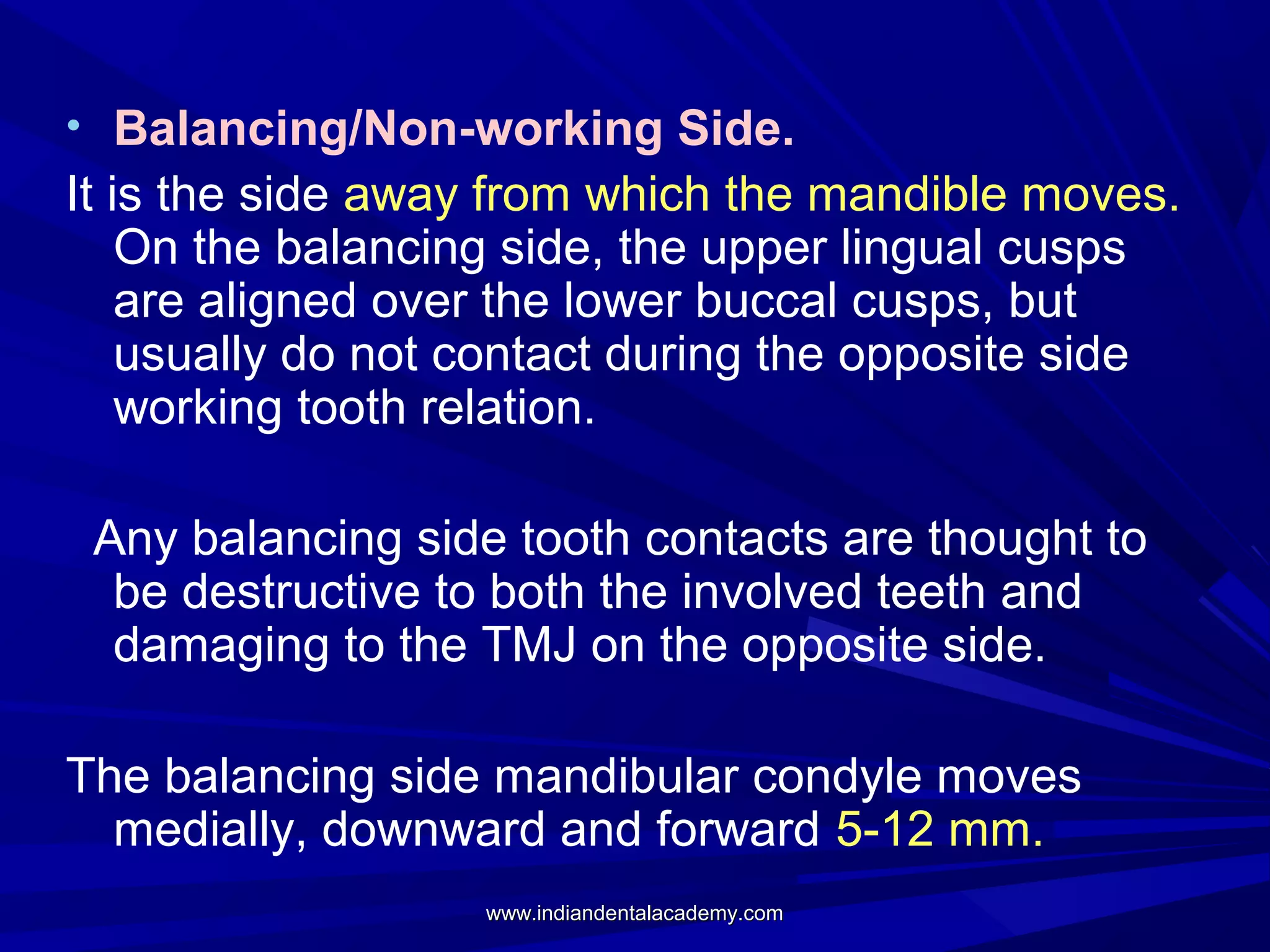 • Balancing/Non-working Side.

It is the side away from which the mandible moves.
On the balancing side, the upper lingual cusps
are aligned over the lower buccal cusps, but
usually do not contact during the opposite side
working tooth relation.
Any balancing side tooth contacts are thought to
be destructive to both the involved teeth and
damaging to the TMJ on the opposite side.
The balancing side mandibular condyle moves
medially, downward and forward 5-12 mm.
www.indiandentalacademy.com

 