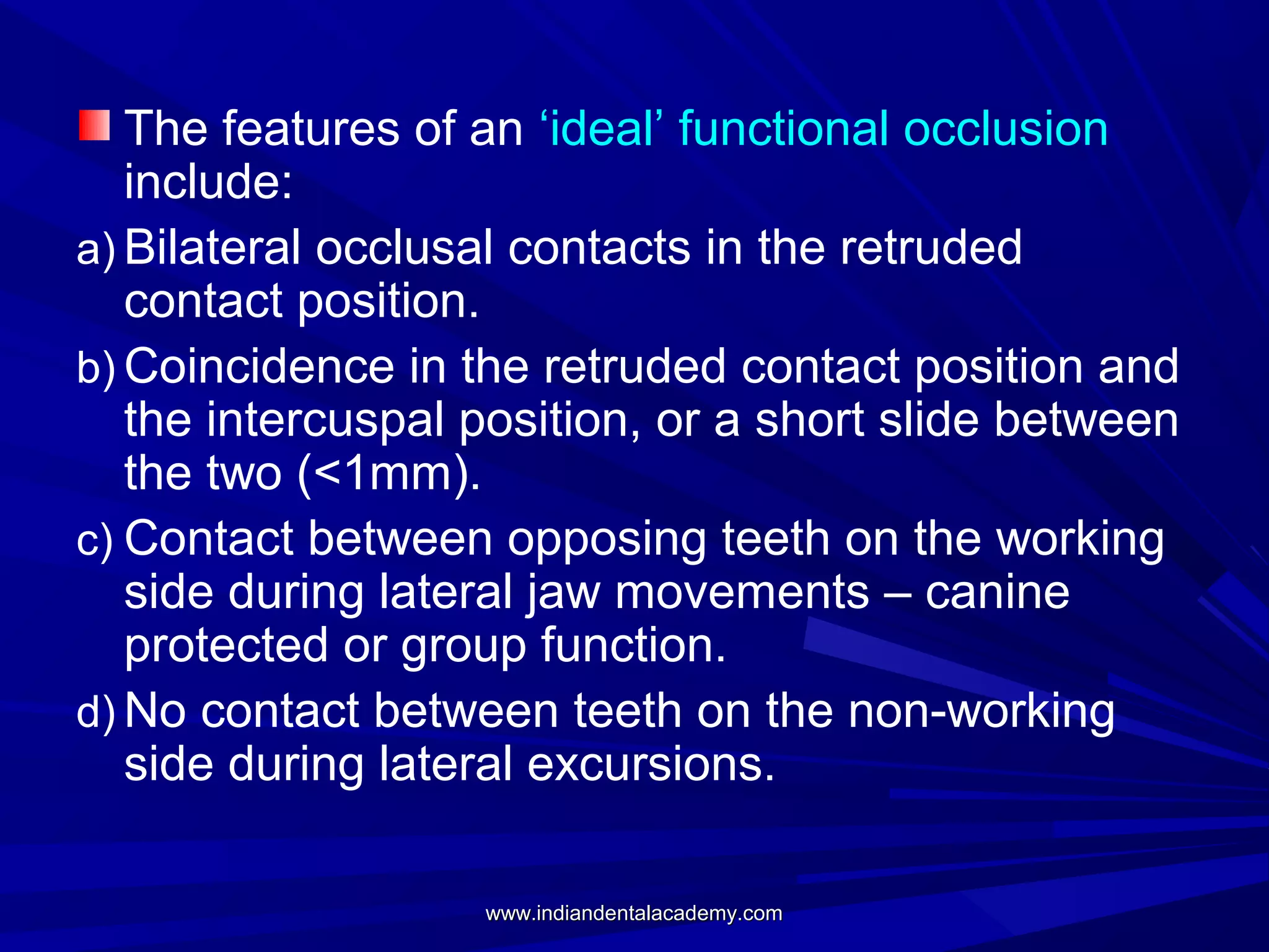 The features of an ‘ideal’ functional occlusion
include:
a) Bilateral occlusal contacts in the retruded
contact position.
b) Coincidence in the retruded contact position and
the intercuspal position, or a short slide between
the two (<1mm).
c) Contact between opposing teeth on the working
side during lateral jaw movements – canine
protected or group function.
d) No contact between teeth on the non-working
side during lateral excursions.
www.indiandentalacademy.com

 