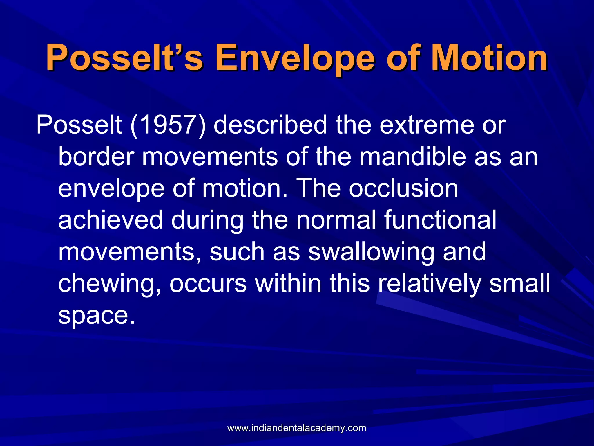 Posselt’s Envelope of Motion
Posselt (1957) described the extreme or
border movements of the mandible as an
envelope of motion. The occlusion
achieved during the normal functional
movements, such as swallowing and
chewing, occurs within this relatively small
space.

www.indiandentalacademy.com

 