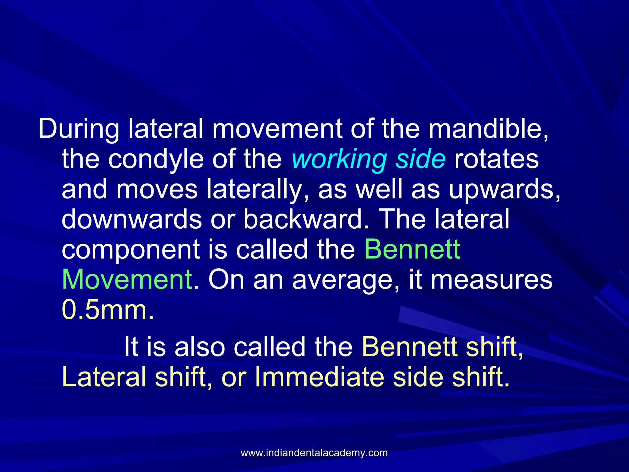 During lateral movement of the mandible,
the condyle of the working side rotates
and moves laterally, as well as upwards,
downwards or backward. The lateral
component is called the Bennett
Movement. On an average, it measures
0.5mm.
It is also called the Bennett shift,
Lateral shift, or Immediate side shift.
www.indiandentalacademy.com

 