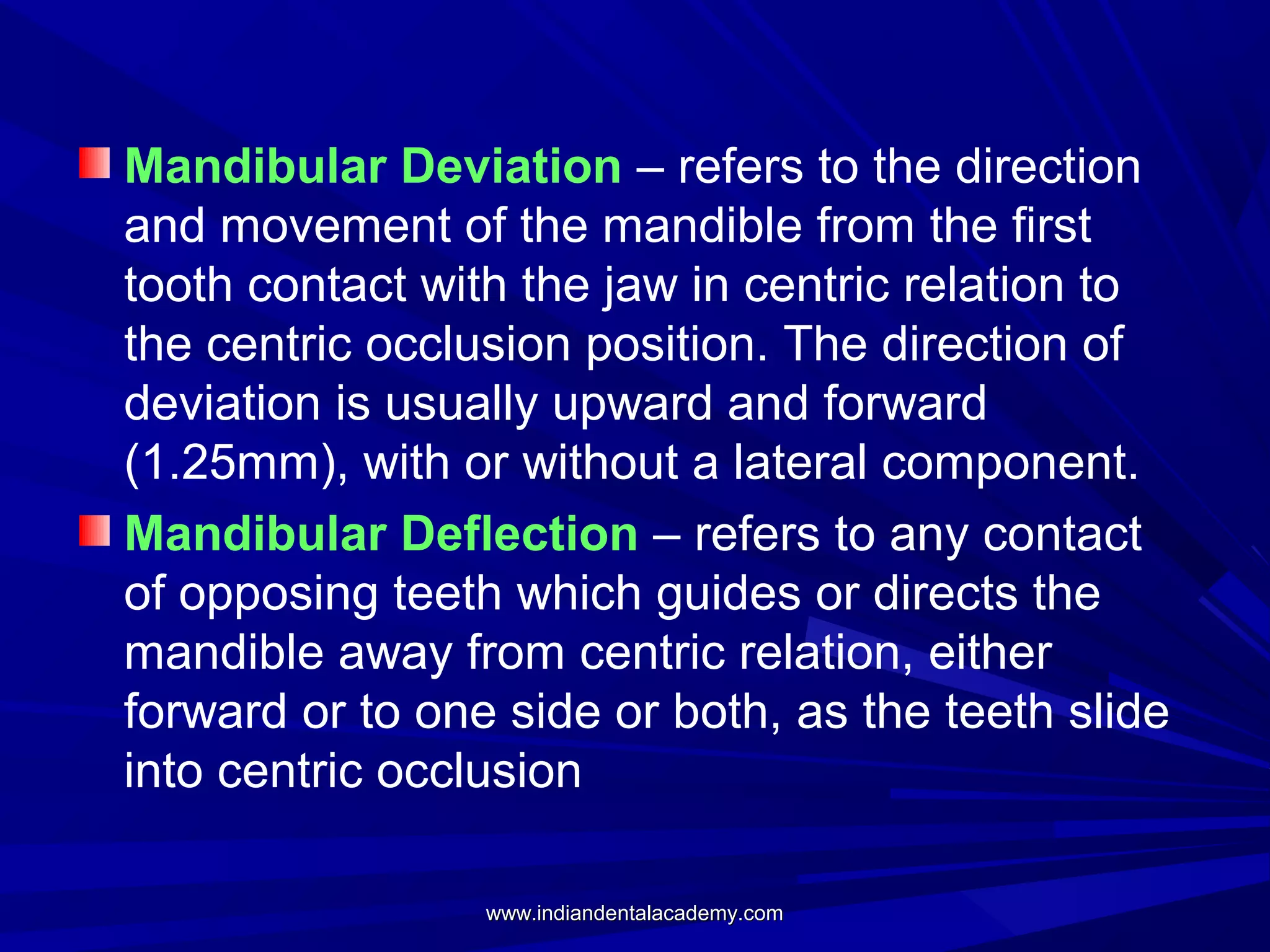 Mandibular Deviation – refers to the direction
and movement of the mandible from the first
tooth contact with the jaw in centric relation to
the centric occlusion position. The direction of
deviation is usually upward and forward
(1.25mm), with or without a lateral component.
Mandibular Deflection – refers to any contact
of opposing teeth which guides or directs the
mandible away from centric relation, either
forward or to one side or both, as the teeth slide
into centric occlusion
www.indiandentalacademy.com

 