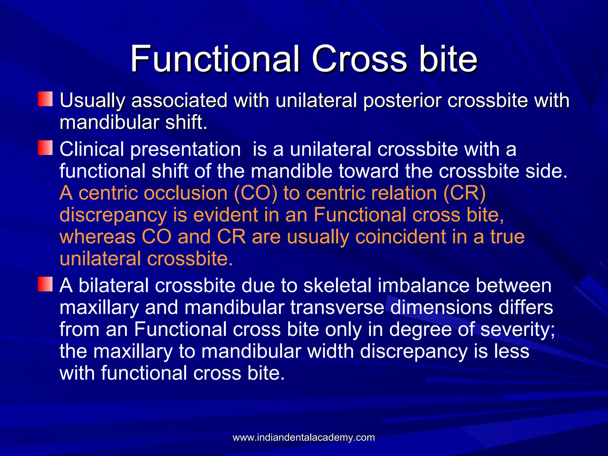 Functional Cross bite
Usually associated with unilateral posterior crossbite with
mandibular shift.
Clinical presentation is a unilateral crossbite with a
functional shift of the mandible toward the crossbite side.
A centric occlusion (CO) to centric relation (CR)
discrepancy is evident in an Functional cross bite,
whereas CO and CR are usually coincident in a true
unilateral crossbite.
A bilateral crossbite due to skeletal imbalance between
maxillary and mandibular transverse dimensions differs
from an Functional cross bite only in degree of severity;
the maxillary to mandibular width discrepancy is less
with functional cross bite.
www.indiandentalacademy.com

 
