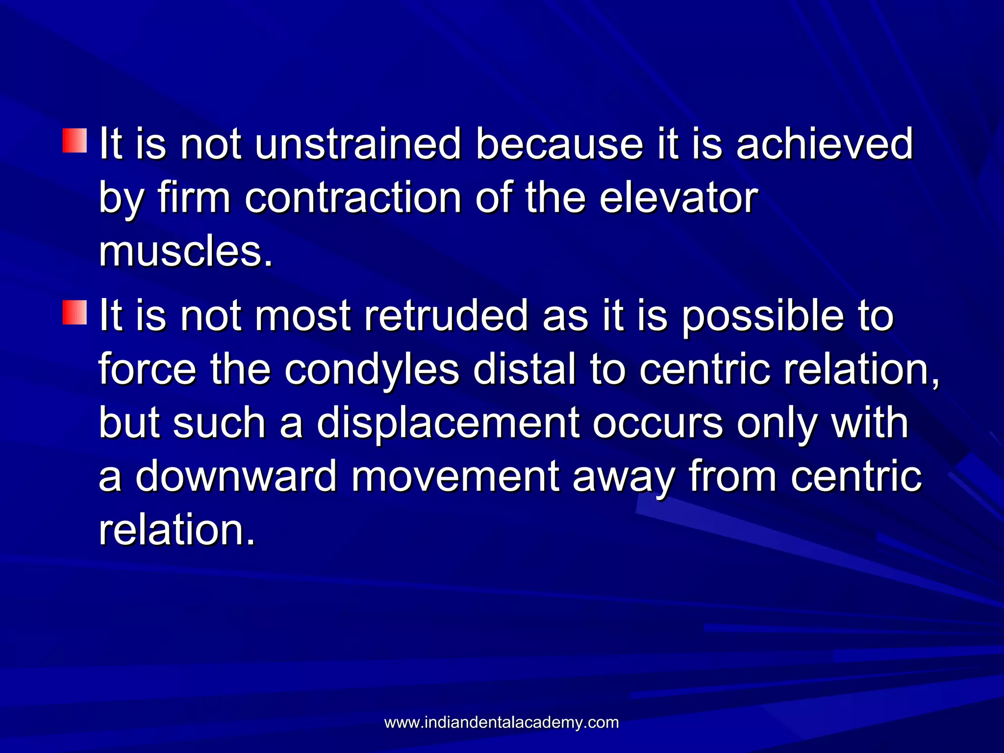 It is not unstrained because it is achieved
by firm contraction of the elevator
muscles.
It is not most retruded as it is possible to
force the condyles distal to centric relation,
but such a displacement occurs only with
a downward movement away from centric
relation.

www.indiandentalacademy.com

 