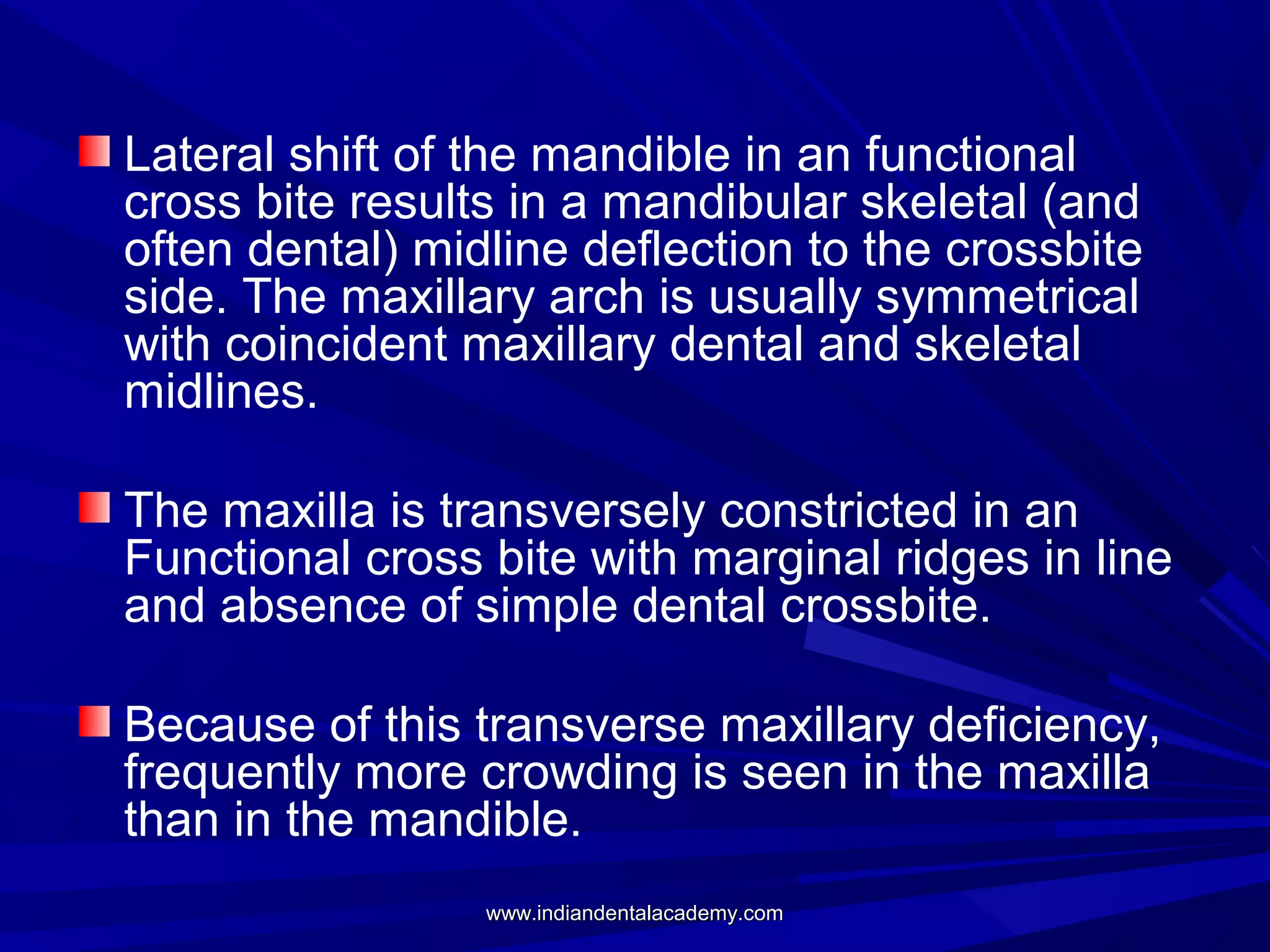 Lateral shift of the mandible in an functional
cross bite results in a mandibular skeletal (and
often dental) midline deflection to the crossbite
side. The maxillary arch is usually symmetrical
with coincident maxillary dental and skeletal
midlines.
The maxilla is transversely constricted in an
Functional cross bite with marginal ridges in line
and absence of simple dental crossbite.
Because of this transverse maxillary deficiency,
frequently more crowding is seen in the maxilla
than in the mandible.
www.indiandentalacademy.com

 