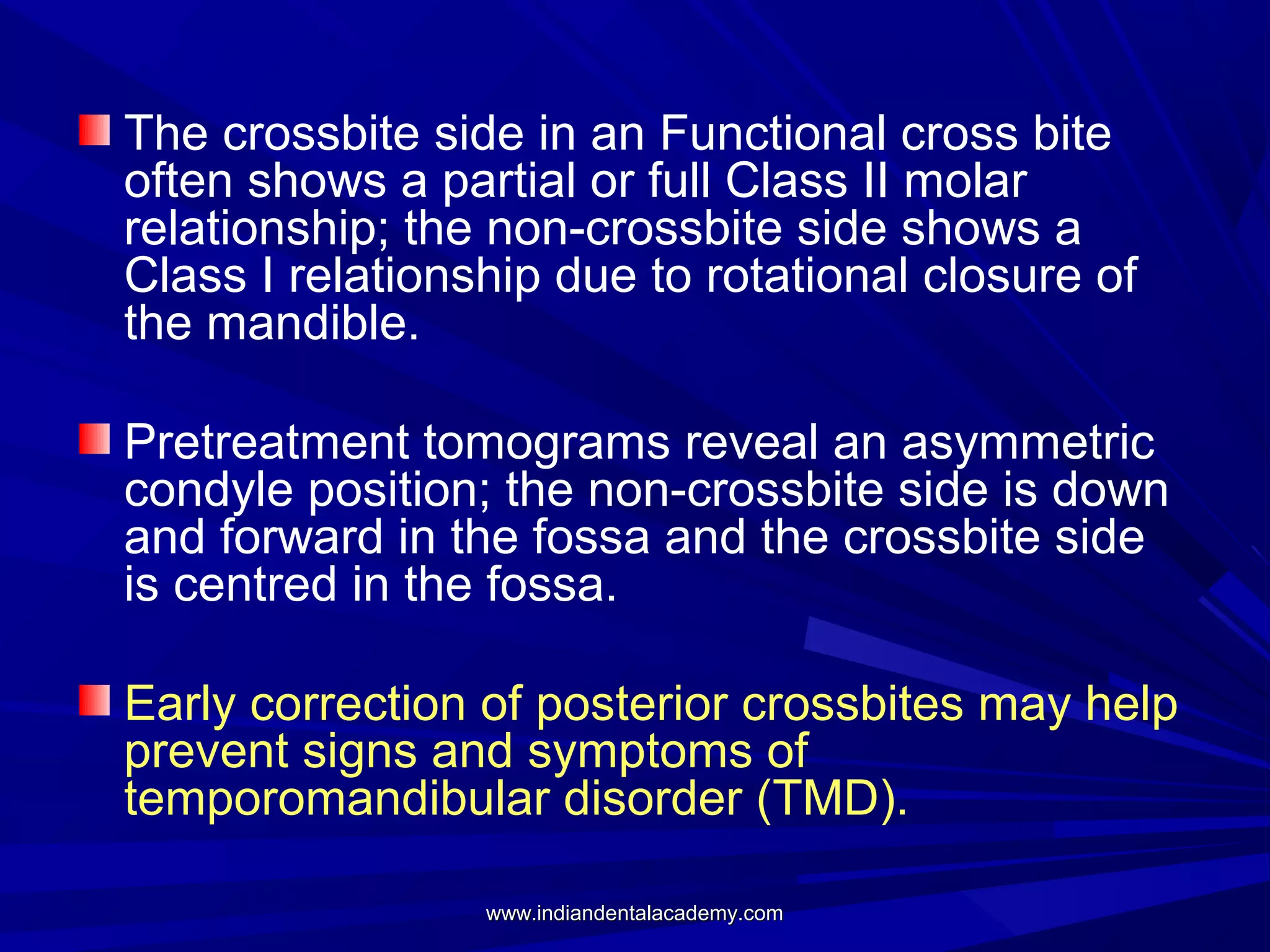 The crossbite side in an Functional cross bite
often shows a partial or full Class II molar
relationship; the non-crossbite side shows a
Class I relationship due to rotational closure of
the mandible.
Pretreatment tomograms reveal an asymmetric
condyle position; the non-crossbite side is down
and forward in the fossa and the crossbite side
is centred in the fossa.
Early correction of posterior crossbites may help
prevent signs and symptoms of
temporomandibular disorder (TMD).
www.indiandentalacademy.com

 