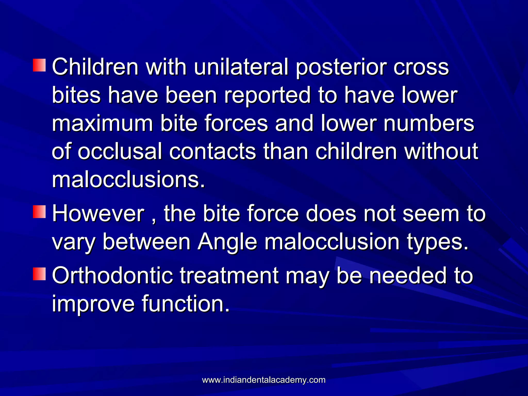 Children with unilateral posterior cross
bites have been reported to have lower
maximum bite forces and lower numbers
of occlusal contacts than children without
malocclusions.
However , the bite force does not seem to
vary between Angle malocclusion types.
Orthodontic treatment may be needed to
improve function.
www.indiandentalacademy.com

 