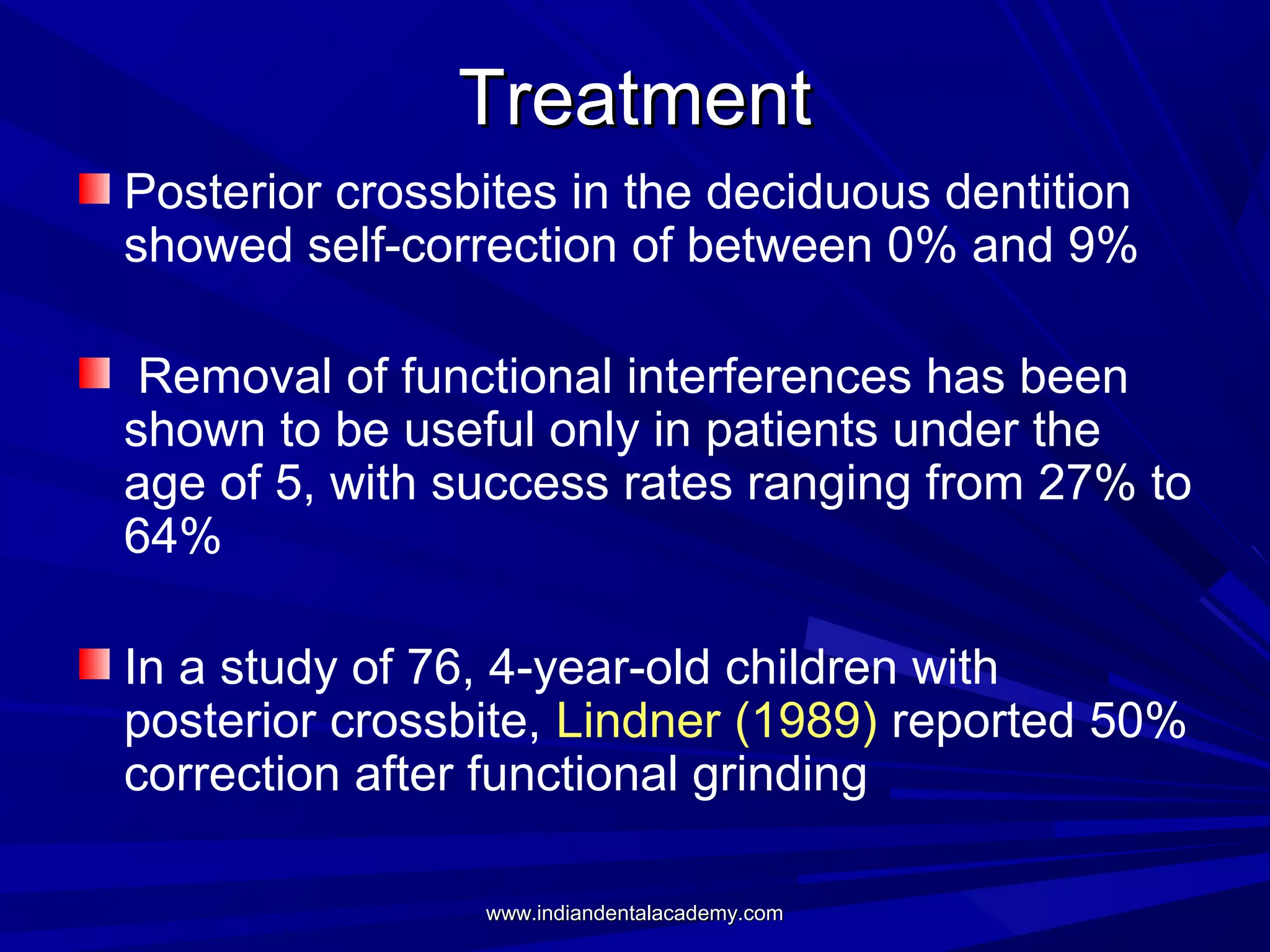 Treatment
Posterior crossbites in the deciduous dentition
showed self-correction of between 0% and 9%
Removal of functional interferences has been
shown to be useful only in patients under the
age of 5, with success rates ranging from 27% to
64%
In a study of 76, 4-year-old children with
posterior crossbite, Lindner (1989) reported 50%
correction after functional grinding
www.indiandentalacademy.com

 