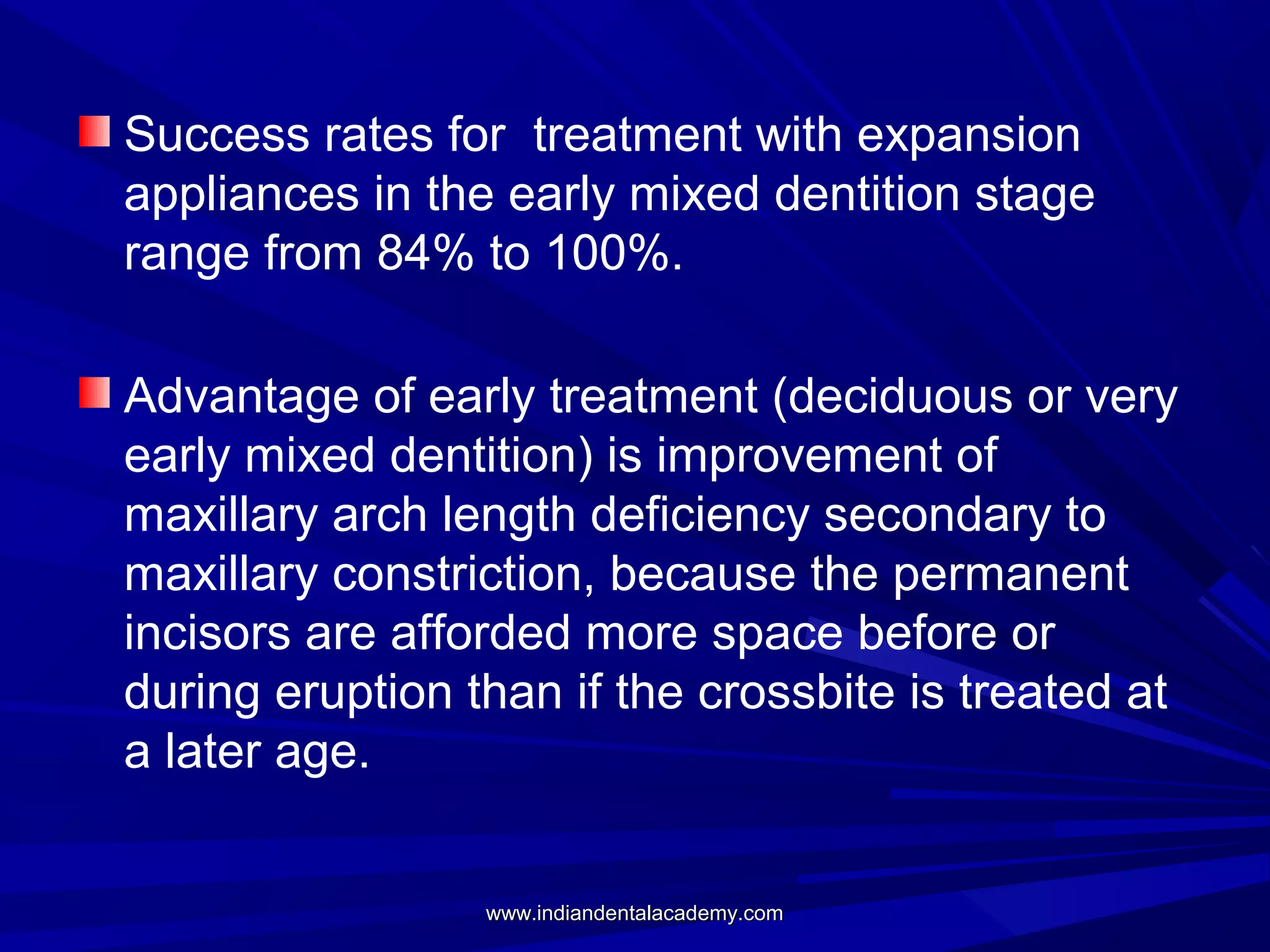 Success rates for treatment with expansion
appliances in the early mixed dentition stage
range from 84% to 100%.
Advantage of early treatment (deciduous or very
early mixed dentition) is improvement of
maxillary arch length deficiency secondary to
maxillary constriction, because the permanent
incisors are afforded more space before or
during eruption than if the crossbite is treated at
a later age.
www.indiandentalacademy.com

 