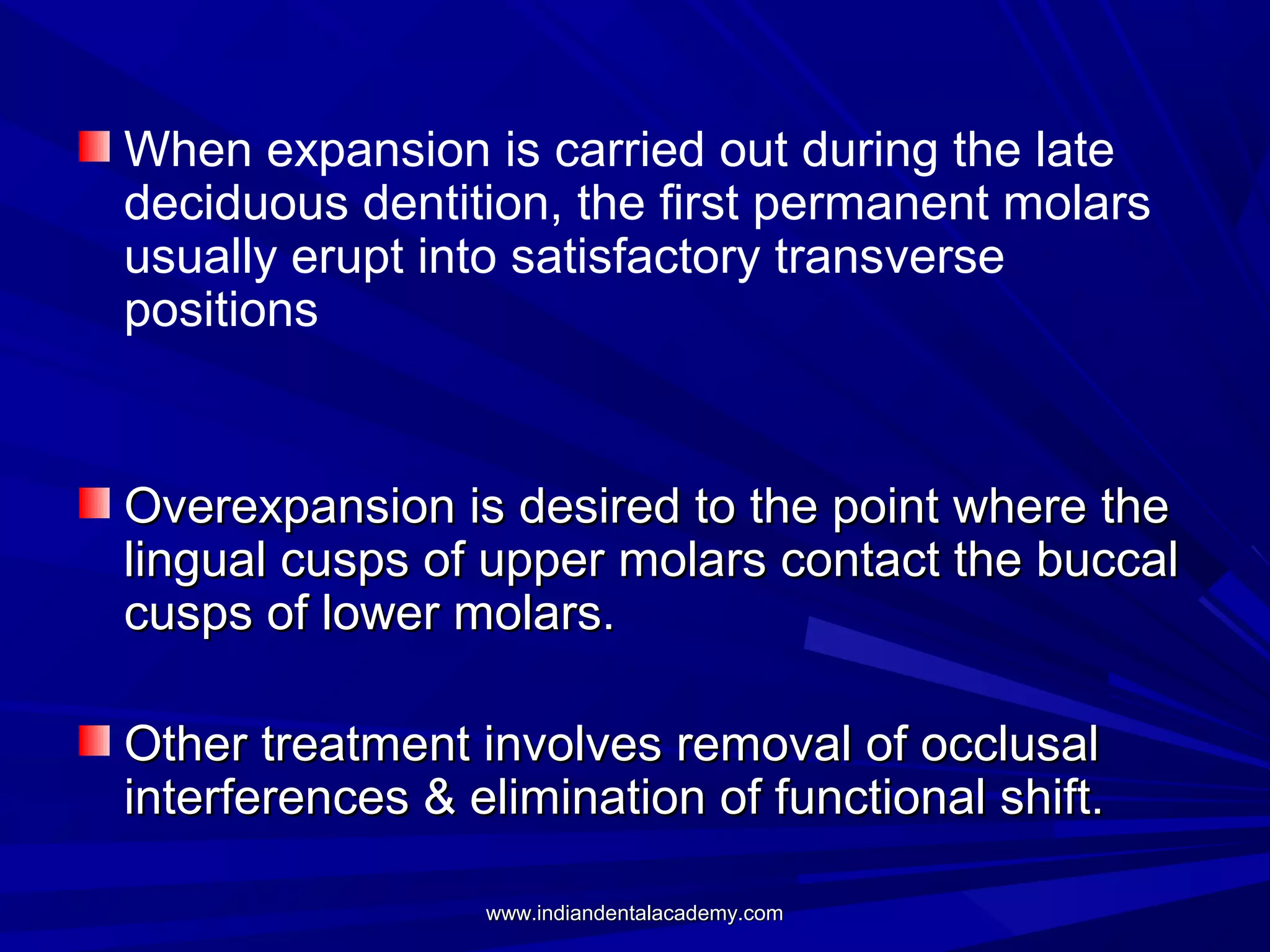 When expansion is carried out during the late
deciduous dentition, the first permanent molars
usually erupt into satisfactory transverse
positions

Overexpansion is desired to the point where the
lingual cusps of upper molars contact the buccal
cusps of lower molars.
Other treatment involves removal of occlusal
interferences & elimination of functional shift.
www.indiandentalacademy.com

 