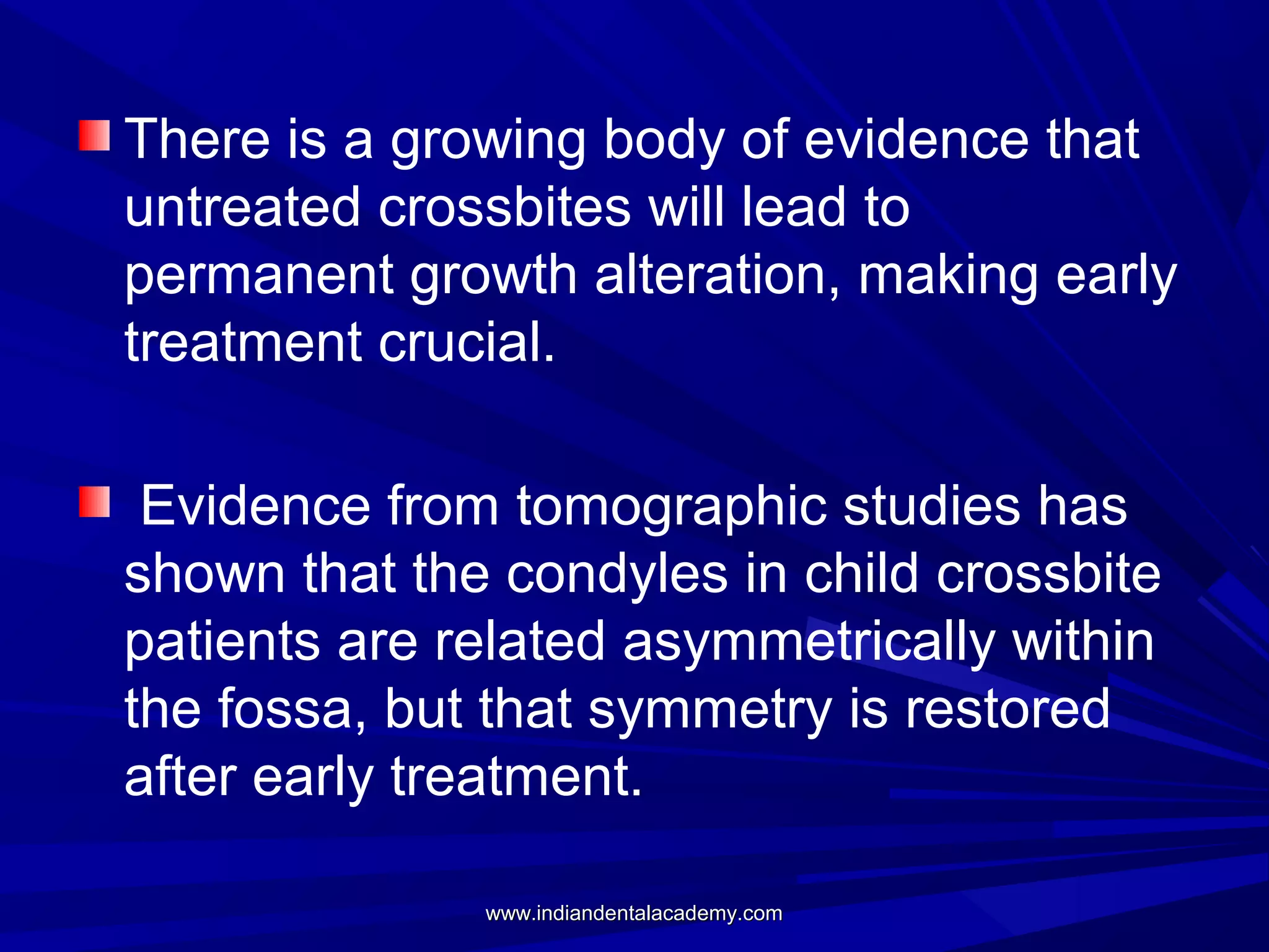 There is a growing body of evidence that
untreated crossbites will lead to
permanent growth alteration, making early
treatment crucial.
Evidence from tomographic studies has
shown that the condyles in child crossbite
patients are related asymmetrically within
the fossa, but that symmetry is restored
after early treatment.
www.indiandentalacademy.com

 