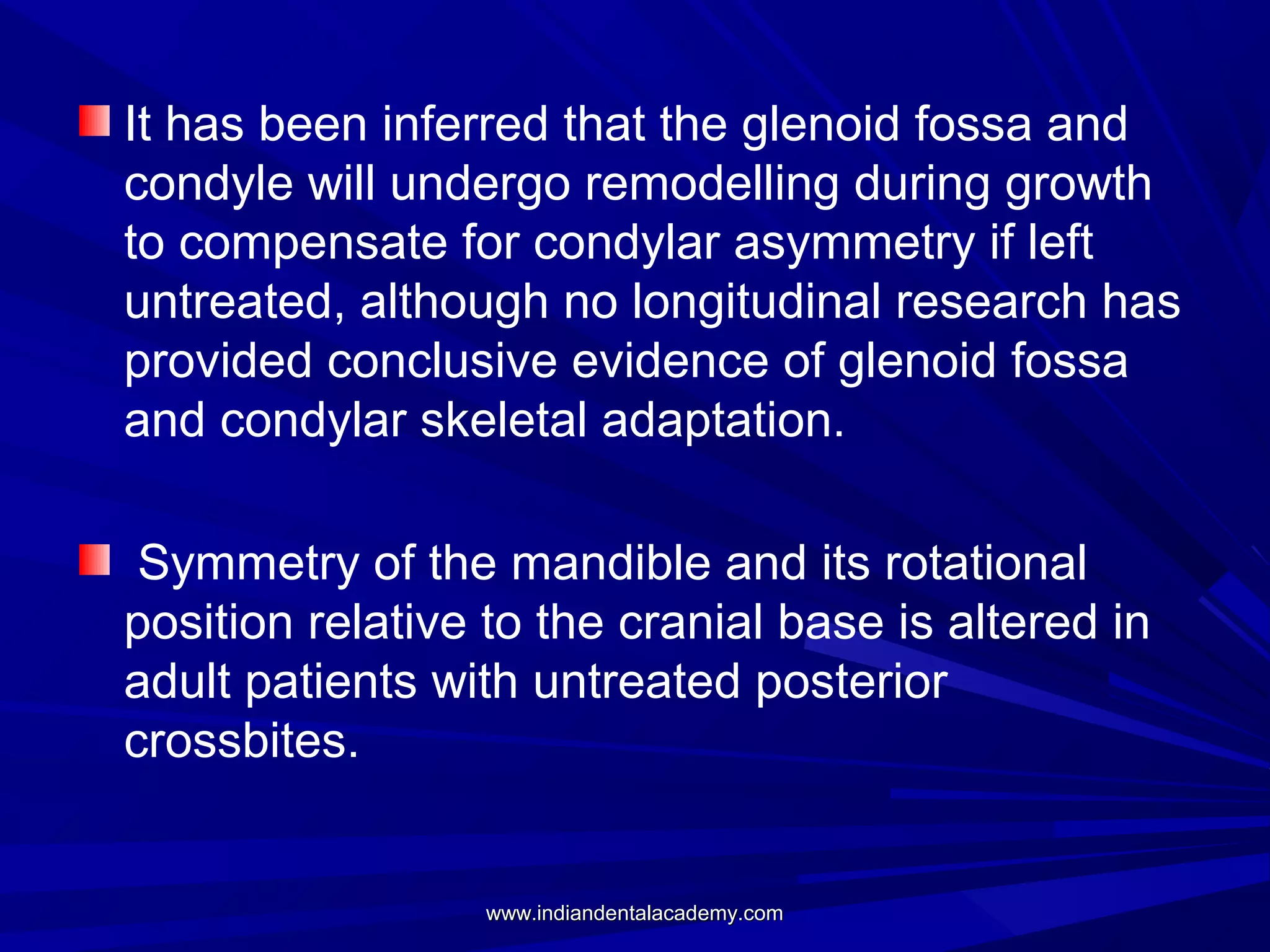 It has been inferred that the glenoid fossa and
condyle will undergo remodelling during growth
to compensate for condylar asymmetry if left
untreated, although no longitudinal research has
provided conclusive evidence of glenoid fossa
and condylar skeletal adaptation.
Symmetry of the mandible and its rotational
position relative to the cranial base is altered in
adult patients with untreated posterior
crossbites.

www.indiandentalacademy.com

 