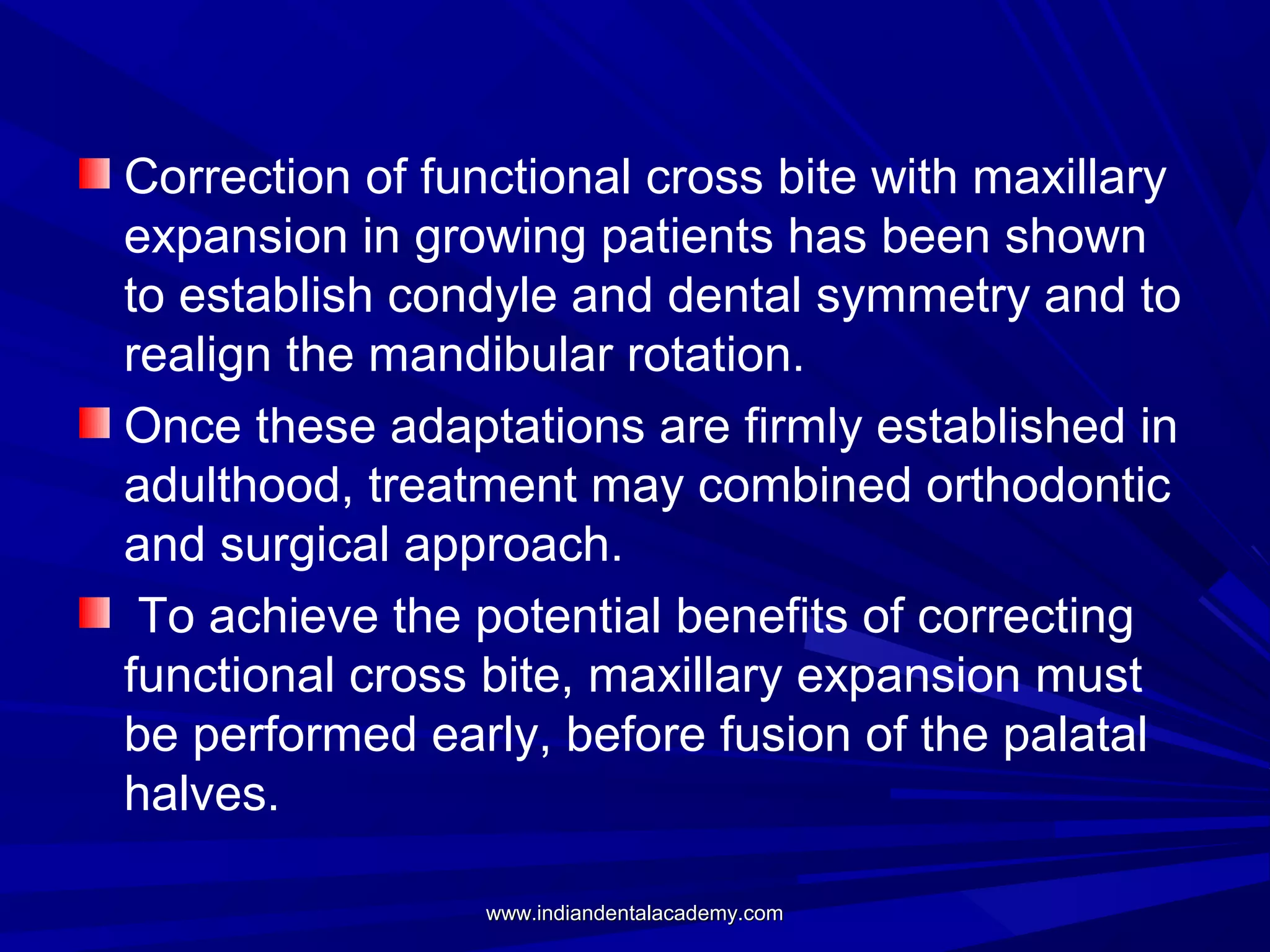 Correction of functional cross bite with maxillary
expansion in growing patients has been shown
to establish condyle and dental symmetry and to
realign the mandibular rotation.
Once these adaptations are firmly established in
adulthood, treatment may combined orthodontic
and surgical approach.
To achieve the potential benefits of correcting
functional cross bite, maxillary expansion must
be performed early, before fusion of the palatal
halves.
www.indiandentalacademy.com

 