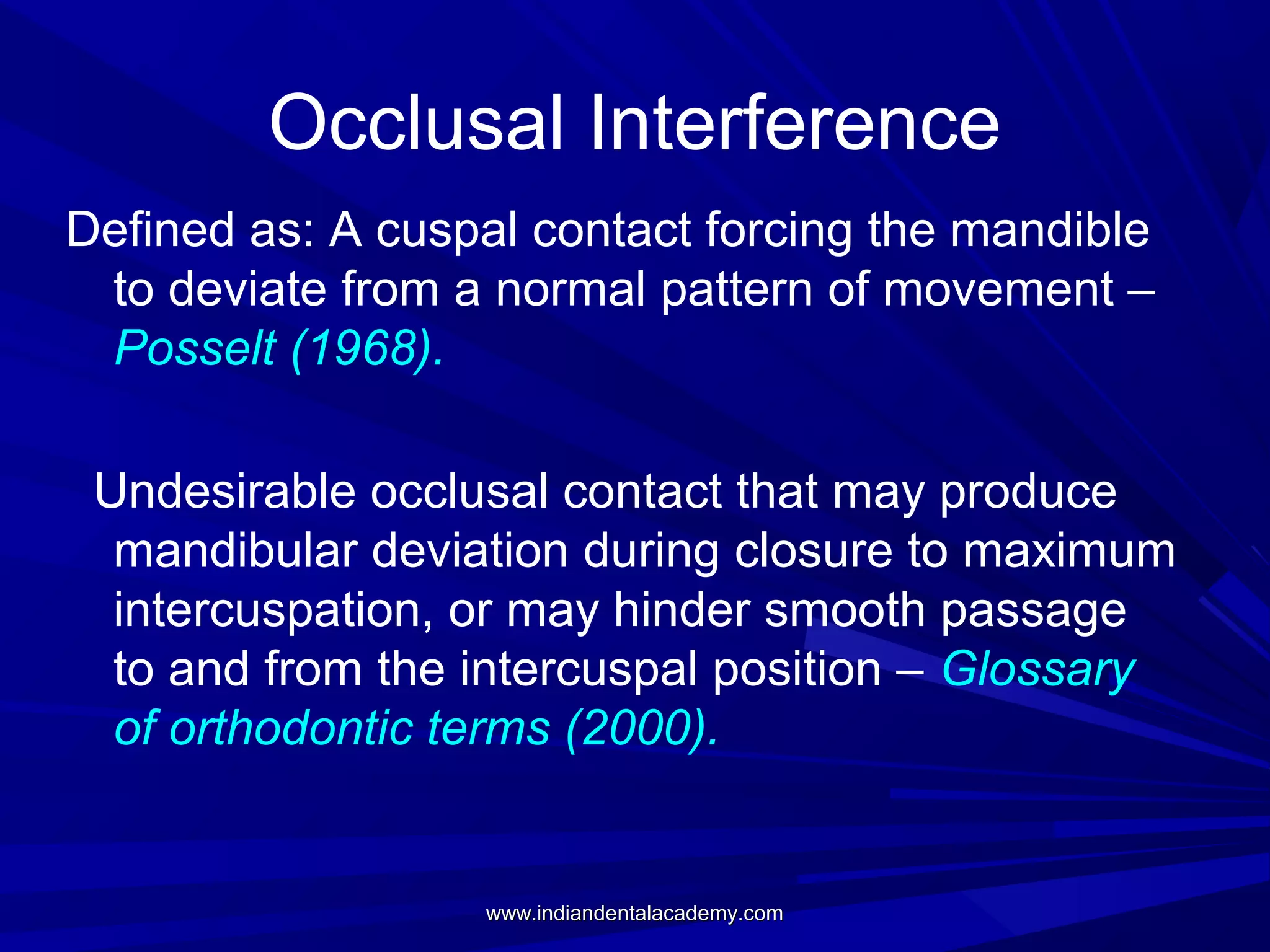 Occlusal Interference
Defined as: A cuspal contact forcing the mandible
to deviate from a normal pattern of movement –
Posselt (1968).
Undesirable occlusal contact that may produce
mandibular deviation during closure to maximum
intercuspation, or may hinder smooth passage
to and from the intercuspal position – Glossary
of orthodontic terms (2000).

www.indiandentalacademy.com

 