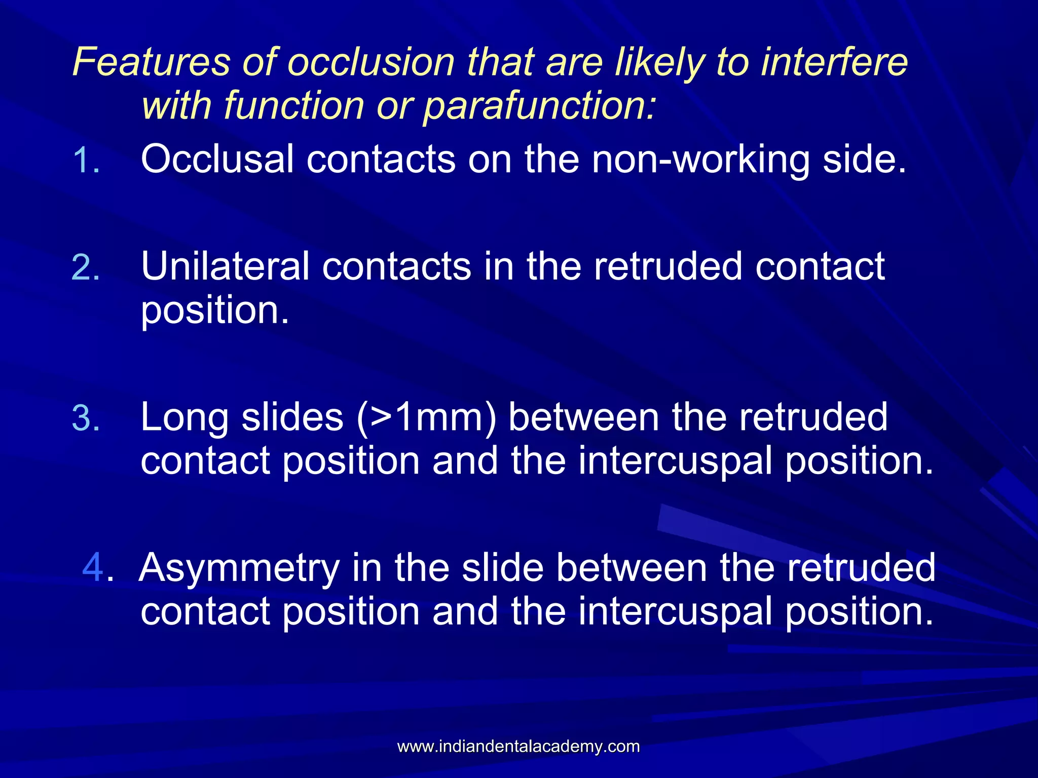Features of occlusion that are likely to interfere
with function or parafunction:
1. Occlusal contacts on the non-working side.
2.

Unilateral contacts in the retruded contact
position.

3.

Long slides (>1mm) between the retruded
contact position and the intercuspal position.

4. Asymmetry in the slide between the retruded
contact position and the intercuspal position.

www.indiandentalacademy.com

 
