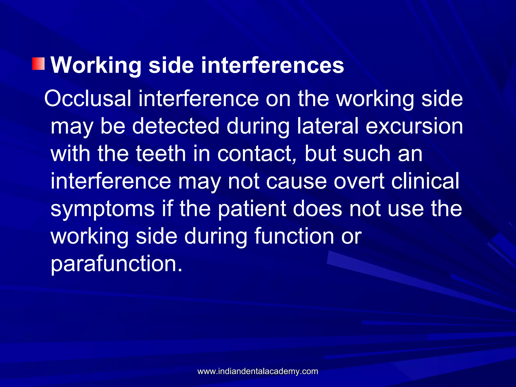 Working side interferences
Occlusal interference on the working side
may be detected during lateral excursion
with the teeth in contact, but such an
interference may not cause overt clinical
symptoms if the patient does not use the
working side during function or
parafunction.

www.indiandentalacademy.com

 
