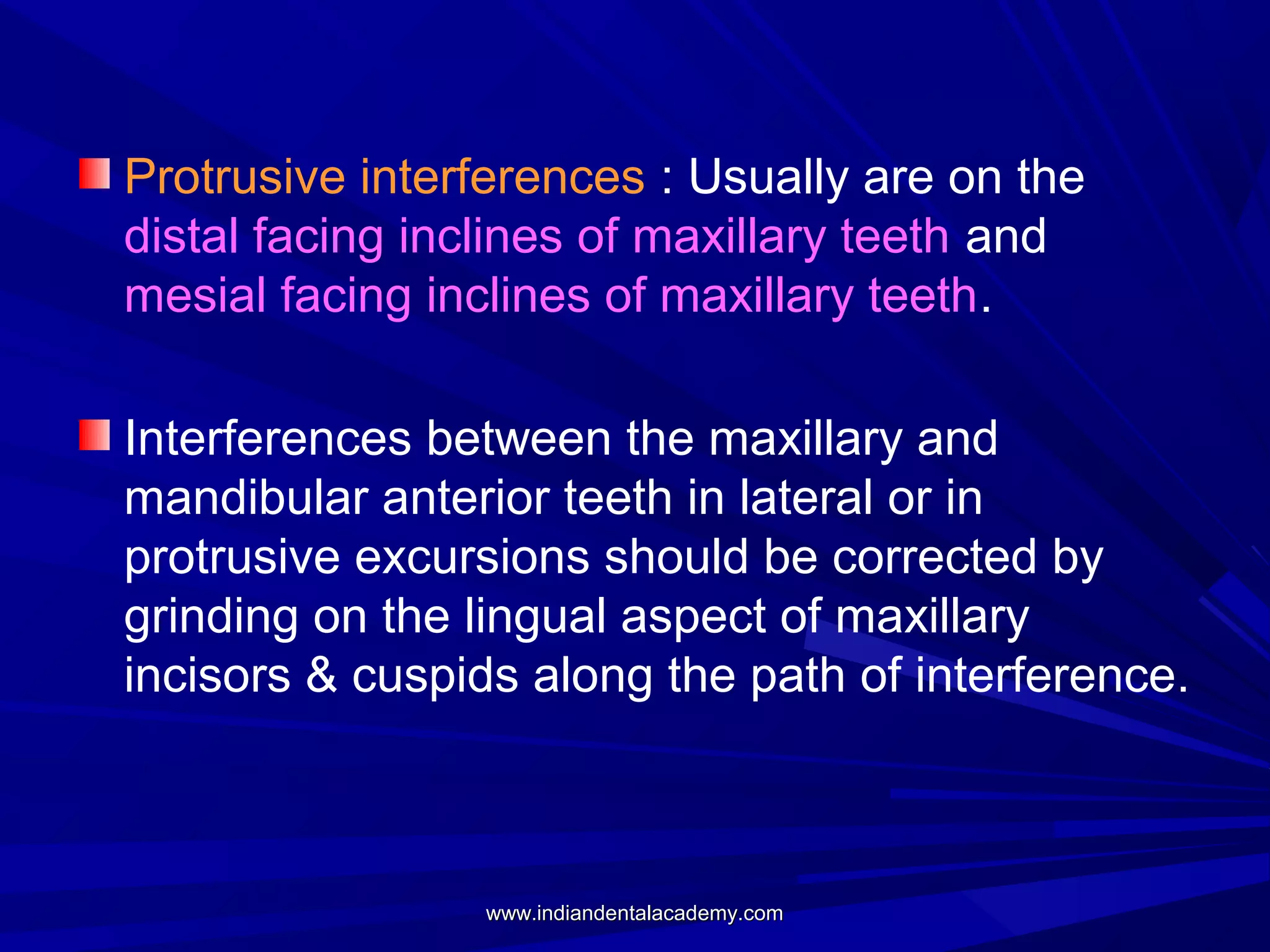 Protrusive interferences : Usually are on the
distal facing inclines of maxillary teeth and
mesial facing inclines of maxillary teeth.
Interferences between the maxillary and
mandibular anterior teeth in lateral or in
protrusive excursions should be corrected by
grinding on the lingual aspect of maxillary
incisors & cuspids along the path of interference.

www.indiandentalacademy.com

 
