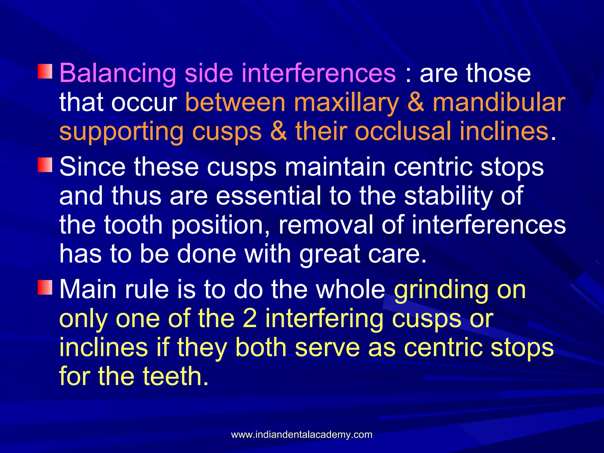 Balancing side interferences : are those
that occur between maxillary & mandibular
supporting cusps & their occlusal inclines.
Since these cusps maintain centric stops
and thus are essential to the stability of
the tooth position, removal of interferences
has to be done with great care.
Main rule is to do the whole grinding on
only one of the 2 interfering cusps or
inclines if they both serve as centric stops
for the teeth.
www.indiandentalacademy.com

 