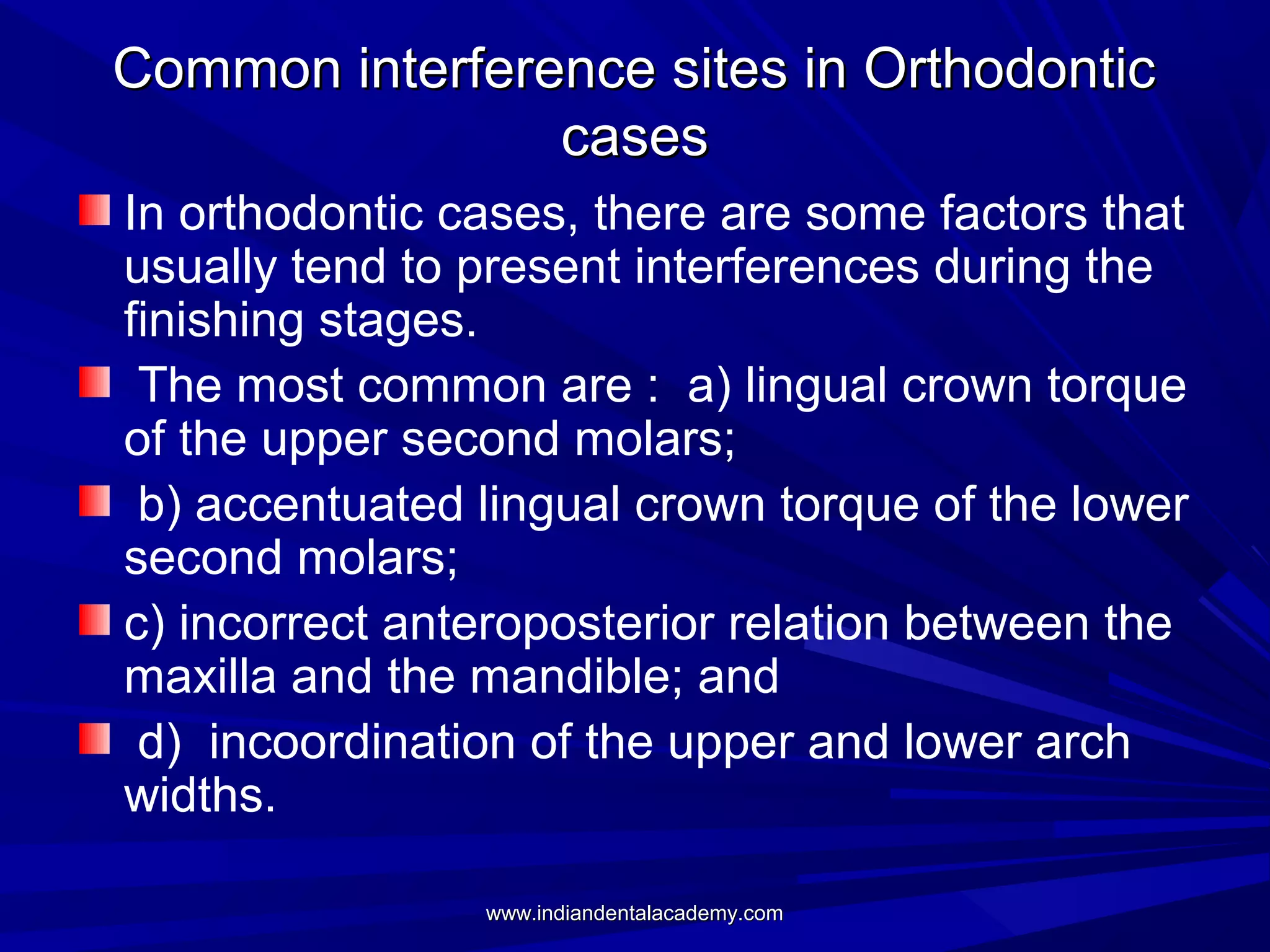 Common interference sites in Orthodontic
cases
In orthodontic cases, there are some factors that
usually tend to present interferences during the
finishing stages.
The most common are : a) lingual crown torque
of the upper second molars;
b) accentuated lingual crown torque of the lower
second molars;
c) incorrect anteroposterior relation between the
maxilla and the mandible; and
d) incoordination of the upper and lower arch
widths.
www.indiandentalacademy.com

 