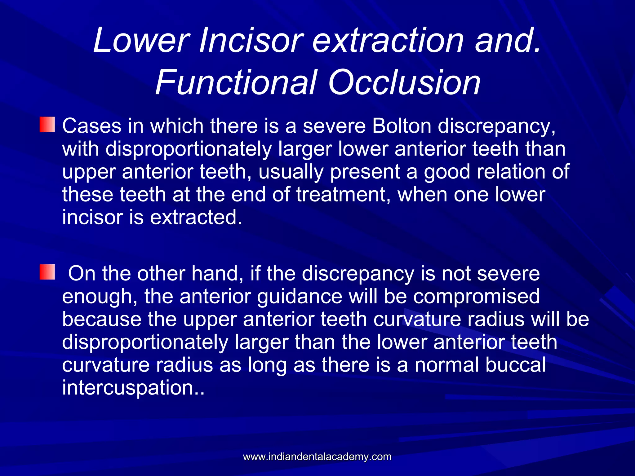 Lower Incisor extraction and.
Functional Occlusion
Cases in which there is a severe Bolton discrepancy,
with disproportionately larger lower anterior teeth than
upper anterior teeth, usually present a good relation of
these teeth at the end of treatment, when one lower
incisor is extracted.
On the other hand, if the discrepancy is not severe
enough, the anterior guidance will be compromised
because the upper anterior teeth curvature radius will be
disproportionately larger than the lower anterior teeth
curvature radius as long as there is a normal buccal
intercuspation..
www.indiandentalacademy.com

 