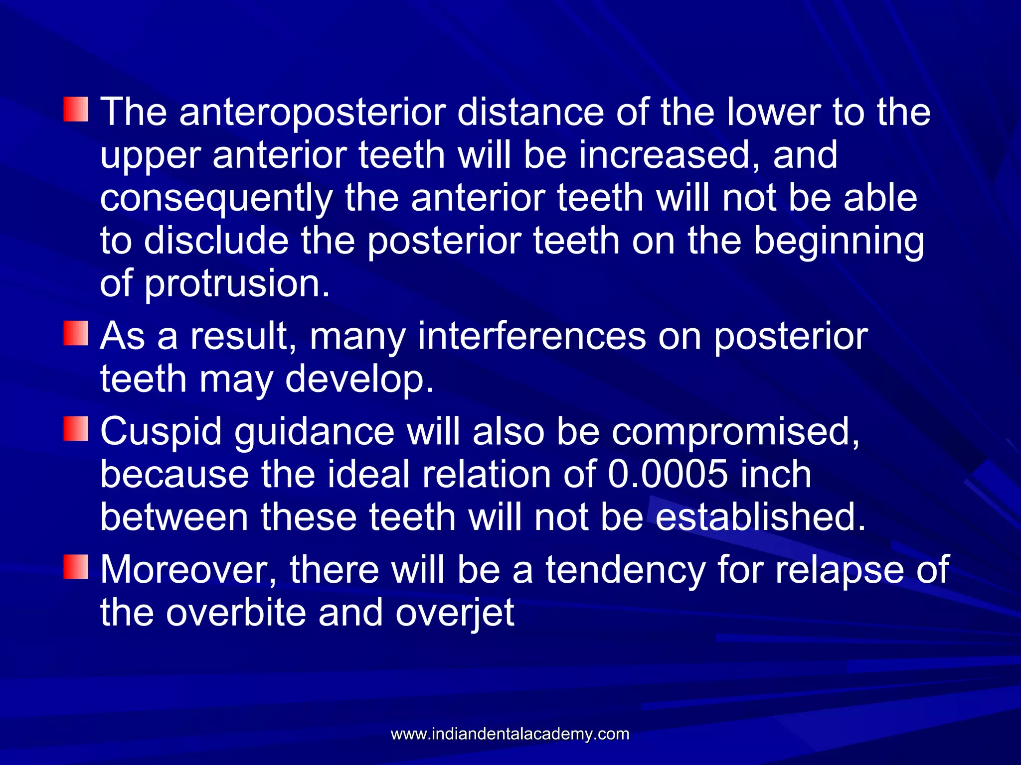 The anteroposterior distance of the lower to the
upper anterior teeth will be increased, and
consequently the anterior teeth will not be able
to disclude the posterior teeth on the beginning
of protrusion.
As a result, many interferences on posterior
teeth may develop.
Cuspid guidance will also be compromised,
because the ideal relation of 0.0005 inch
between these teeth will not be established.
Moreover, there will be a tendency for relapse of
the overbite and overjet
www.indiandentalacademy.com

 