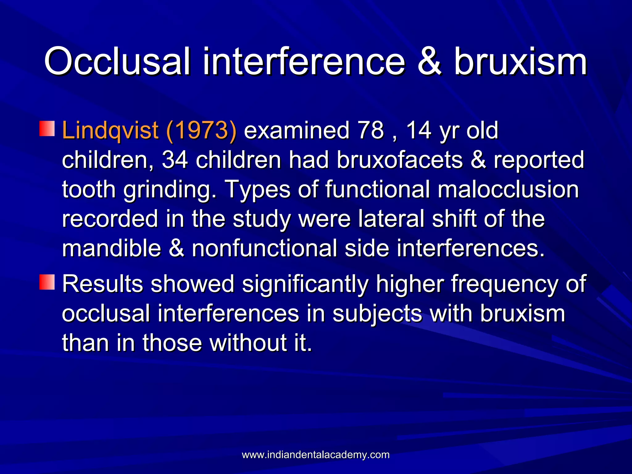 Occlusal interference & bruxism
Lindqvist (1973) examined 78 , 14 yr old
children, 34 children had bruxofacets & reported
tooth grinding. Types of functional malocclusion
recorded in the study were lateral shift of the
mandible & nonfunctional side interferences.
Results showed significantly higher frequency of
occlusal interferences in subjects with bruxism
than in those without it.

www.indiandentalacademy.com

 