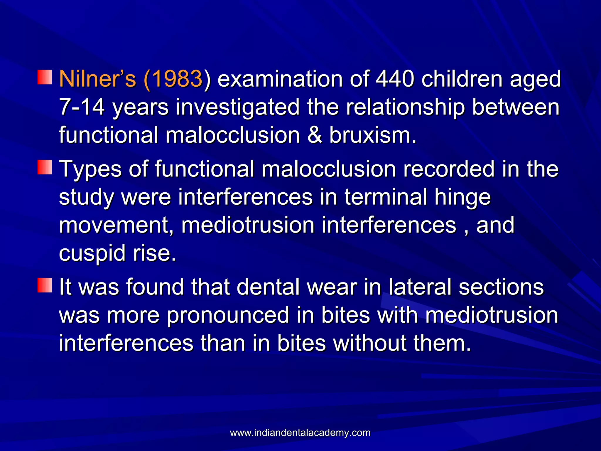 Nilner’s (1983) examination of 440 children aged
7-14 years investigated the relationship between
functional malocclusion & bruxism.
Types of functional malocclusion recorded in the
study were interferences in terminal hinge
movement, mediotrusion interferences , and
cuspid rise.
It was found that dental wear in lateral sections
was more pronounced in bites with mediotrusion
interferences than in bites without them.

www.indiandentalacademy.com

 