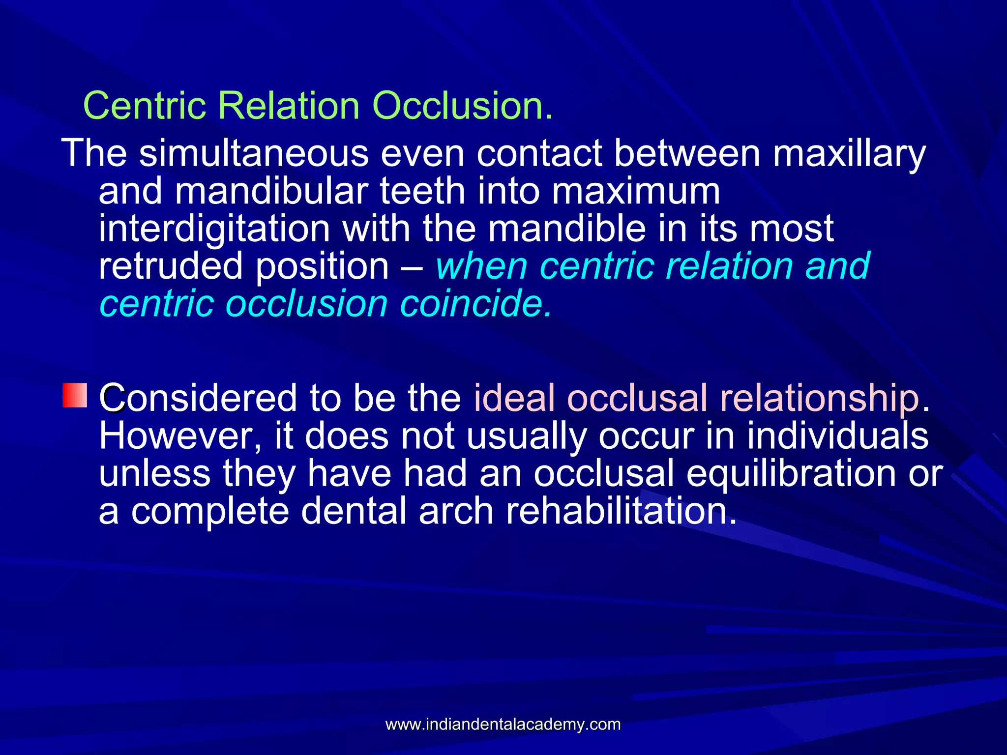 Centric Relation Occlusion.
The simultaneous even contact between maxillary
and mandibular teeth into maximum
interdigitation with the mandible in its most
retruded position – when centric relation and
centric occlusion coincide.
Considered to be the ideal occlusal relationship.
However, it does not usually occur in individuals
unless they have had an occlusal equilibration or
a complete dental arch rehabilitation.

www.indiandentalacademy.com

 