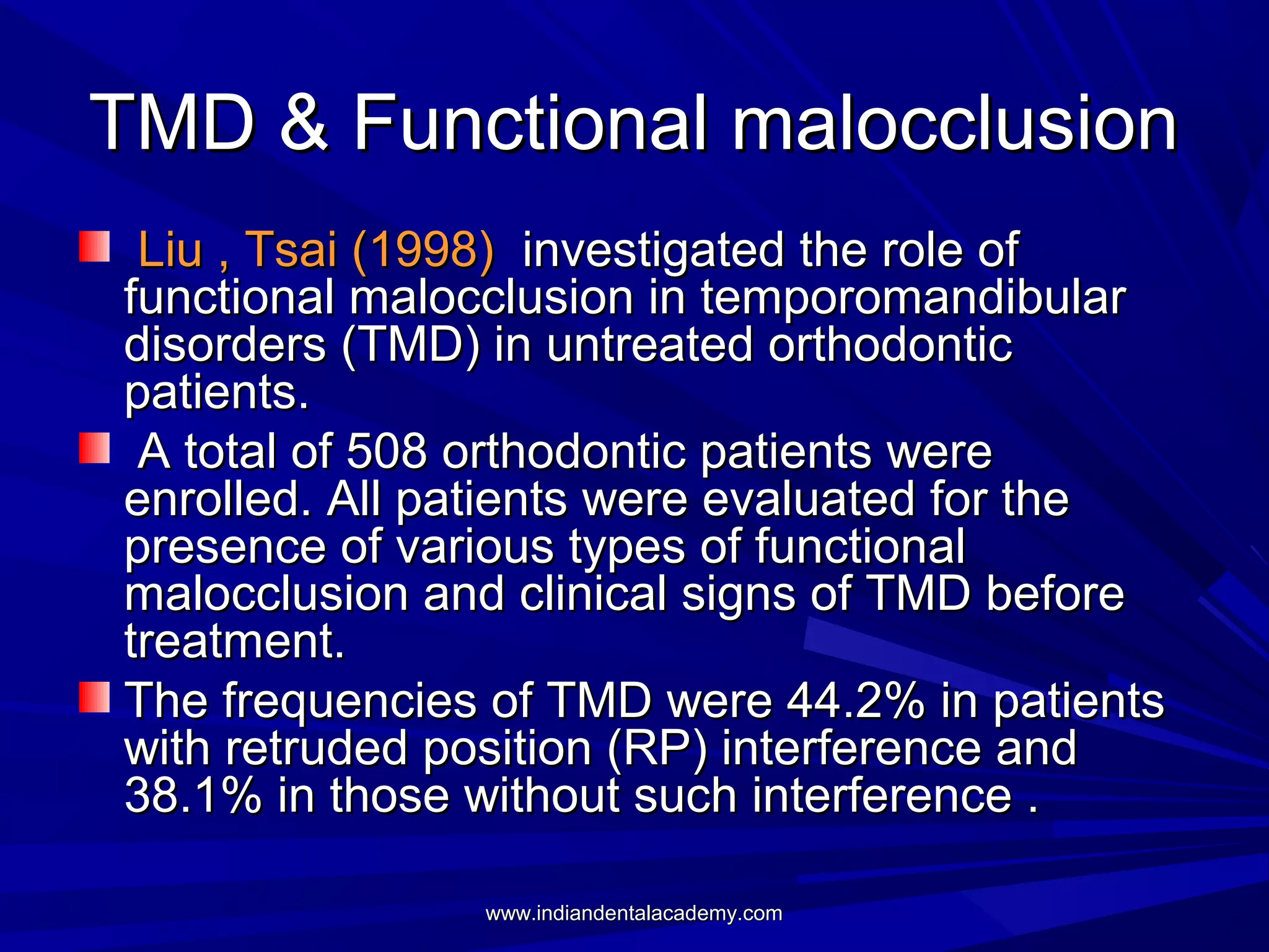 TMD & Functional malocclusion
Liu , Tsai (1998) investigated the role of
functional malocclusion in temporomandibular
disorders (TMD) in untreated orthodontic
patients.
A total of 508 orthodontic patients were
enrolled. All patients were evaluated for the
presence of various types of functional
malocclusion and clinical signs of TMD before
treatment.
The frequencies of TMD were 44.2% in patients
with retruded position (RP) interference and
38.1% in those without such interference .
www.indiandentalacademy.com

 