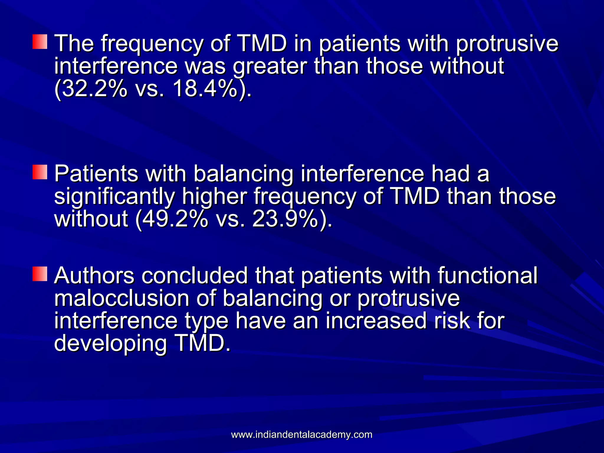 The frequency of TMD in patients with protrusive
interference was greater than those without
(32.2% vs. 18.4%).
Patients with balancing interference had a
significantly higher frequency of TMD than those
without (49.2% vs. 23.9%).
Authors concluded that patients with functional
malocclusion of balancing or protrusive
interference type have an increased risk for
developing TMD.

www.indiandentalacademy.com

 