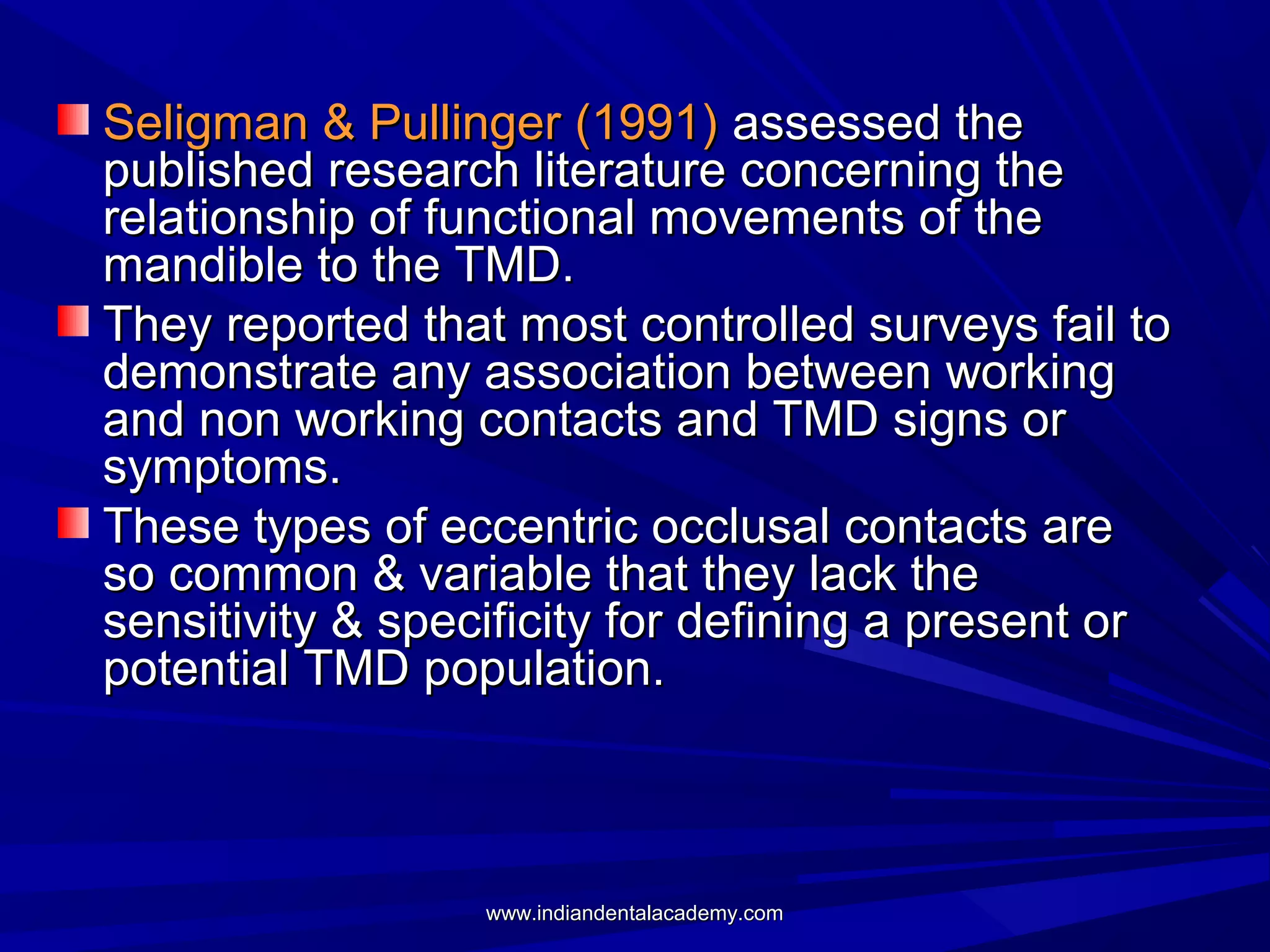 Seligman & Pullinger (1991) assessed the
published research literature concerning the
relationship of functional movements of the
mandible to the TMD.
They reported that most controlled surveys fail to
demonstrate any association between working
and non working contacts and TMD signs or
symptoms.
These types of eccentric occlusal contacts are
so common & variable that they lack the
sensitivity & specificity for defining a present or
potential TMD population.

www.indiandentalacademy.com

 