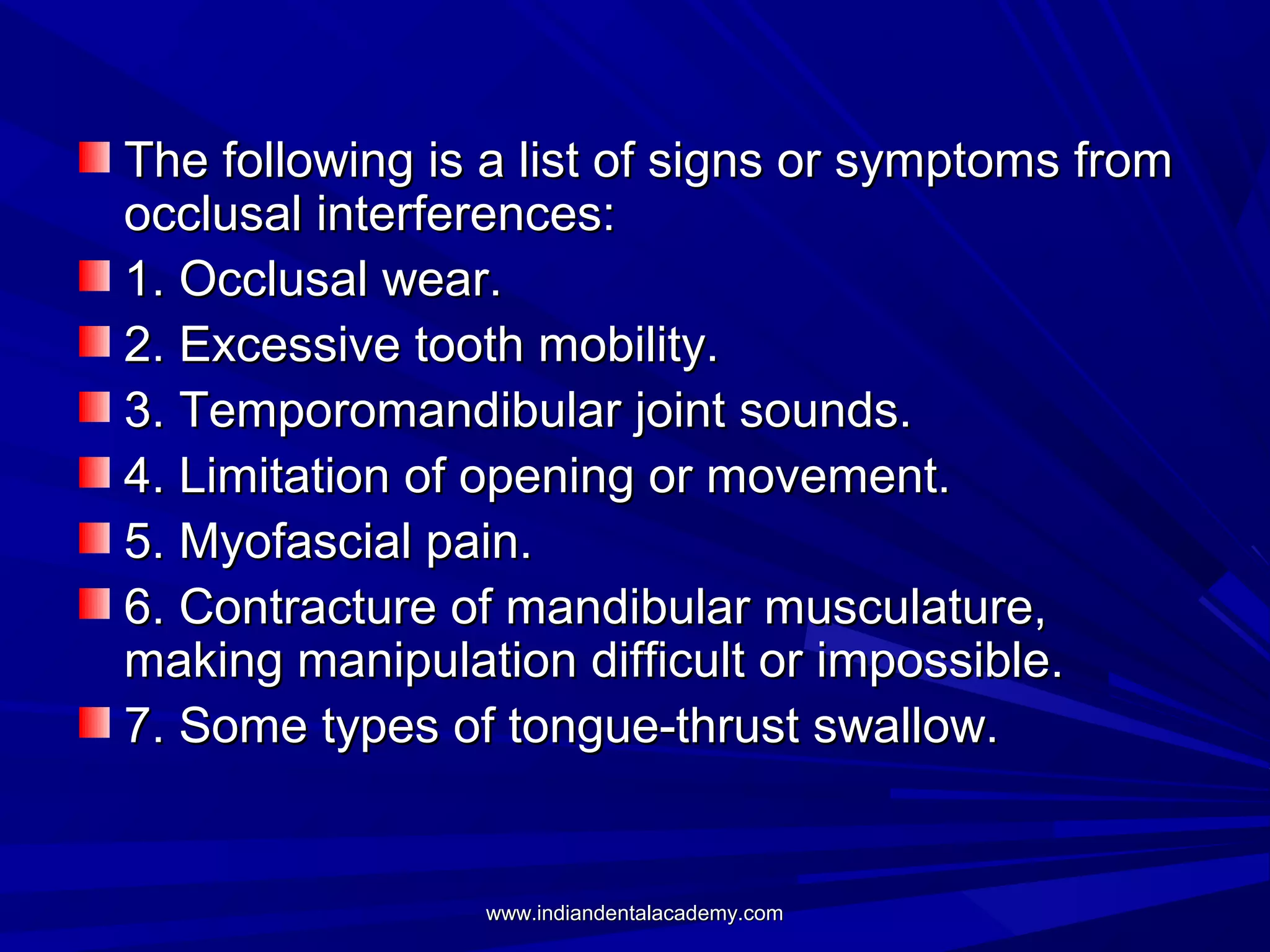 The following is a list of signs or symptoms from
occlusal interferences:
1. Occlusal wear.
2. Excessive tooth mobility.
3. Temporomandibular joint sounds.
4. Limitation of opening or movement.
5. Myofascial pain.
6. Contracture of mandibular musculature,
making manipulation difficult or impossible.
7. Some types of tongue-thrust swallow.

www.indiandentalacademy.com

 