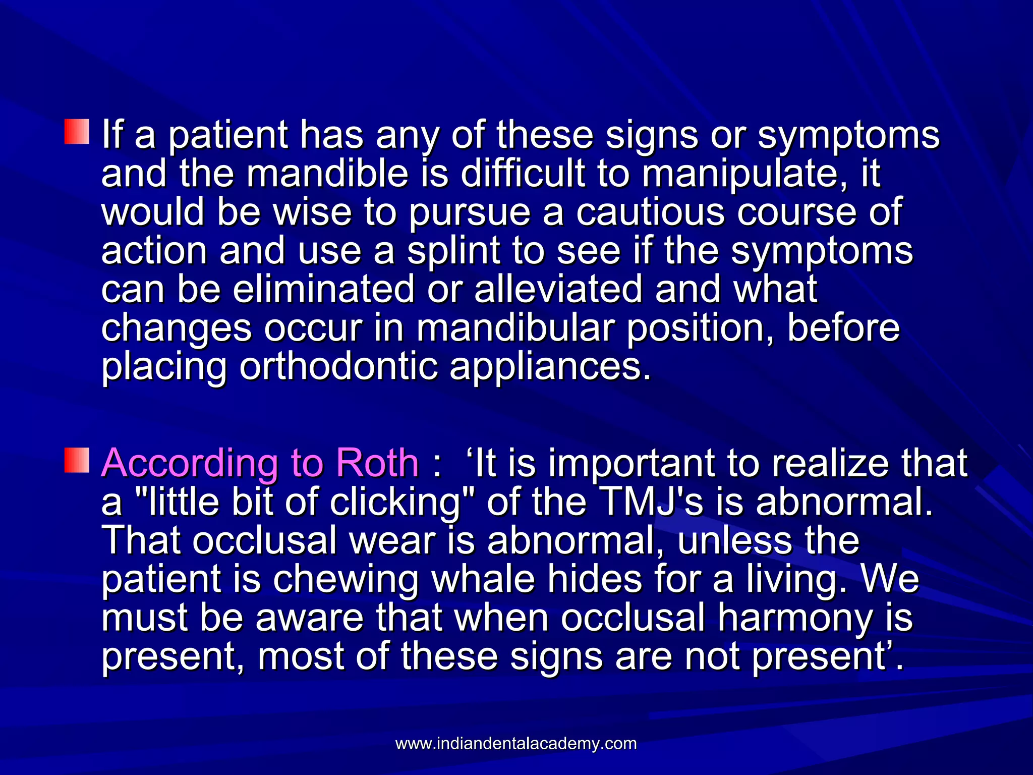 If a patient has any of these signs or symptoms
and the mandible is difficult to manipulate, it
would be wise to pursue a cautious course of
action and use a splint to see if the symptoms
can be eliminated or alleviated and what
changes occur in mandibular position, before
placing orthodontic appliances.
According to Roth : ‘It is important to realize that
a "little bit of clicking" of the TMJ's is abnormal.
That occlusal wear is abnormal, unless the
patient is chewing whale hides for a living. We
must be aware that when occlusal harmony is
present, most of these signs are not present’.
www.indiandentalacademy.com

 